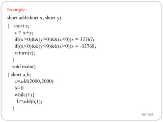 08/11/24
Example :
short add(short x, short y)
{ short z;
z = x+y;
if((x>0)&&(y>0)&&(z<0))z = 32767;
if((x<0)&&(y<0)&&(z>0))z = -32768;
return(z);
}
void main()
{ short a,b;
a=add(2000,2000)
b=0
while(1){
b=add(b,1);
}
 