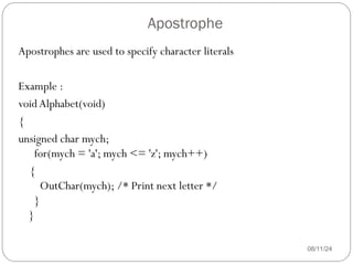 Apostrophe
08/11/24
Apostrophes are used to specify character literals
Example :
voidAlphabet(void)
{
unsigned char mych;
for(mych = 'a'; mych <= 'z'; mych++)
{
OutChar(mych); /* Print next letter */
}
}
 