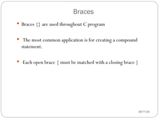 Braces
08/11/24
 Braces {} are used throughout C program
 The most common application is for creating a compound
statement.
 Each open brace { must be matched with a closing brace }
 