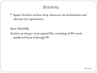 Brackets
08/11/24
 Square brackets enclose array dimensions (in declarations) and
subscripts (in expressions).
short Fifo[100];
declares an integer array named Fifo consisting of 80 words
numbered from 0 through 99
 