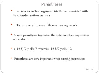 Parentheses
08/11/24
 Parentheses enclose argument lists that are associated with
function declarations and calls
 They are required even if there are no arguments
 C uses parentheses to control the order in which expressions
are evaluated
 (11+3)/2 yields 7, whereas 11+3/2 yields 12.
 Parentheses are very important when writing expressions
 