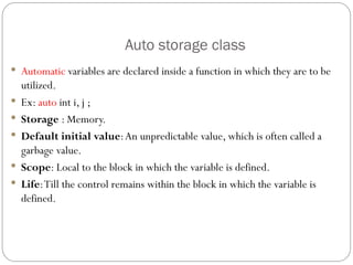 Auto storage class
 Automatic variables are declared inside a function in which they are to be
utilized.
 Ex: auto int i, j ;
 Storage : Memory.
 Default initial value:An unpredictable value, which is often called a
garbage value.
 Scope: Local to the block in which the variable is defined.
 Life:Till the control remains within the block in which the variable is
defined.
 