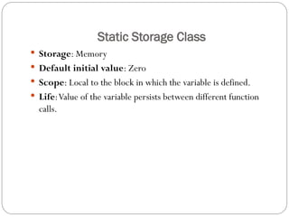 Static Storage Class
 Storage: Memory
 Default initial value: Zero
 Scope: Local to the block in which the variable is defined.
 Life:Value of the variable persists between different function
calls.
 