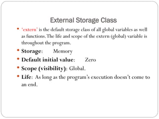 External Storage Class
 ‘extern’ is the default storage class of all global variables as well
as functions.The life and scope of the extern (global) variable is
throughout the program.
 Storage: Memory
 Default initial value: Zero
 Scope (visibility): Global.
 Life: As long as the program’s execution doesn’t come to
an end.
 