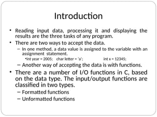 Introduction
• Reading input data, processing it and displaying the
results are the three tasks of any program.
• There are two ways to accept the data.
– In one method, a data value is assigned to the variable with an
assignment statement.
•int year = 2005; char letter = ‘a’; int x = 12345;
– Another way of accepting the data is with functions.
• There are a number of I/O functions in C, based
on the data type. The input/output functions are
classified in two types.
– Formatted functions
– Unformatted functions
 