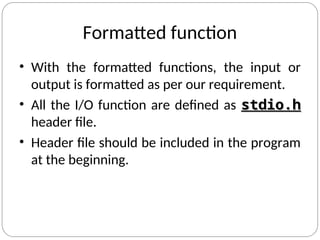Formatted function
• With the formatted functions, the input or
output is formatted as per our requirement.
• All the I/O function are defined as stdio.h
stdio.h
header file.
• Header file should be included in the program
at the beginning.
 
