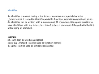 Identifier
An identifier is a name having a few letters , numbers and special character
_(underscore). It is used to identify a variable, function, symbolic constant and so on.
An identifier can be written with a maximum of 31 characters. It is a good practice to
have identifiers with few letters; less than 8 letters is commonly followed with the first
letter being an alphabet.
Example
x2 , sum (can be used as variables)
calcu_avg , matadd (can be used as function names)
pi, sigma (can be used as symbolic constants)
 