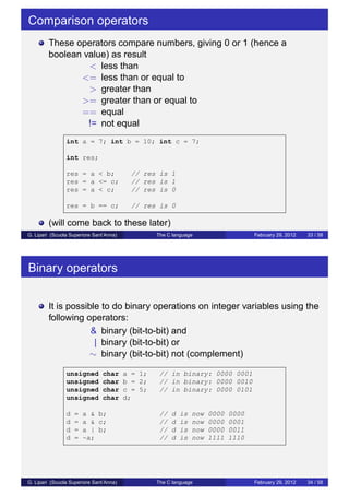 Comparison operators 
These operators compare numbers, giving 0 or 1 (hence a 
boolean value) as result 
< less than 
<= less than or equal to 
> greater than 
>= greater than or equal to 
== equal 
!= not equal 
int a = 7; int b = 10; int c = 7; 
int res; 
res = a < b; // res is 1 
res = a <= c; // res is 1 
res = a < c; // res is 0 
res = b == c; // res is 0 
(will come back to these later) 
G. Lipari (Scuola Superiore Sant’Anna) The C language February 29, 2012 33 / 58 
Binary operators 
It is possible to do binary operations on integer variables using the 
following operators: 
& binary (bit-to-bit) and 
| binary (bit-to-bit) or 
 binary (bit-to-bit) not (complement) 
unsigned char a = 1; // in binary: 0000 0001 
unsigned char b = 2; // in binary: 0000 0010 
unsigned char c = 5; // in binary: 0000 0101 
unsigned char d; 
d = a  b; // d is now 0000 0000 
d = a  c; // d is now 0000 0001 
d = a | b; // d is now 0000 0011 
d = ~a; // d is now 1111 1110 
G. Lipari (Scuola Superiore Sant’Anna) The C language February 29, 2012 34 / 58 
 