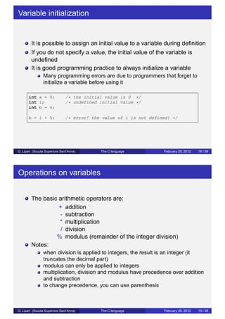 Variable initialization 
It is possible to assign an initial value to a variable during definition 
If you do not specify a value, the initial value of the variable is 
undefined 
It is good programming practice to always initialize a variable 
Many programming errors are due to programmers that forget to 
initialize a variable before using it 
int a = 0; /* the initial value is 0 */ 
int i; /* undefined initial value */ 
int b = 4; 
b = i + 5; /* error! the value of i is not defined! */ 
G. Lipari (Scuola Superiore Sant’Anna) The C language February 29, 2012 18 / 58 
Operations on variables 
The basic arithmetic operators are: 
+ addition 
- subtraction 
* multiplication 
/ division 
% modulus (remainder of the integer division) 
Notes: 
when division is applied to integers, the result is an integer (it 
truncates the decimal part) 
modulus can only be applied to integers 
multiplication, division and modulus have precedence over addition 
and subtraction 
to change precedence, you can use parenthesis 
G. Lipari (Scuola Superiore Sant’Anna) The C language February 29, 2012 19 / 58 
 