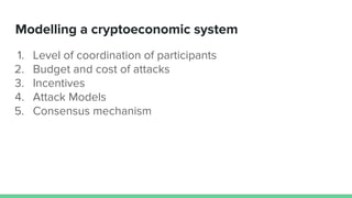 Modelling a cryptoeconomic system
1. Level of coordination of participants
2. Budget and cost of attacks
3. Incentives
4. ...