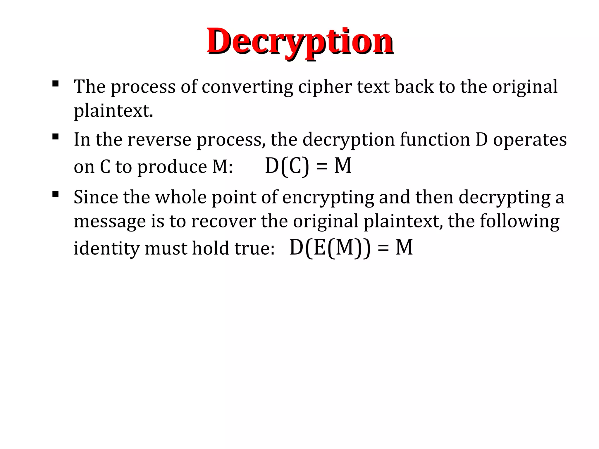 DecryptionDecryption
 The process of converting cipher text back to the original
plaintext.
 In the reverse process, the decryption function D operates
on C to produce M: D(C) = M
 Since the whole point of encrypting and then decrypting a
message is to recover the original plaintext, the following
identity must hold true: D(E(M)) = M
 