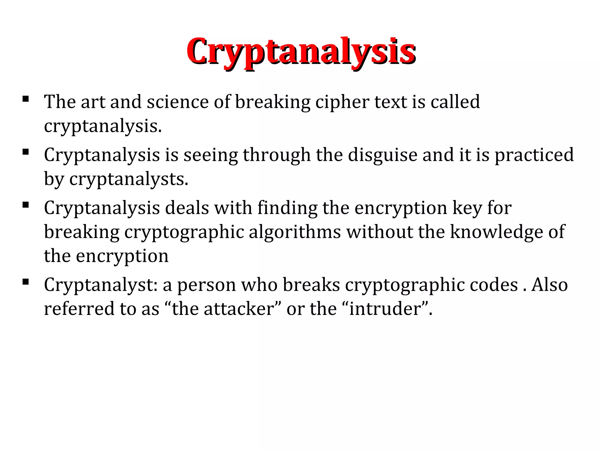 CryptanalysisCryptanalysis
 The art and science of breaking cipher text is called
cryptanalysis.
 Cryptanalysis is seeing through the disguise and it is practiced
by cryptanalysts.
 Cryptanalysis deals with finding the encryption key for
breaking cryptographic algorithms without the knowledge of
the encryption
 Cryptanalyst: a person who breaks cryptographic codes . Also
referred to as “the attacker” or the “intruder”.
 