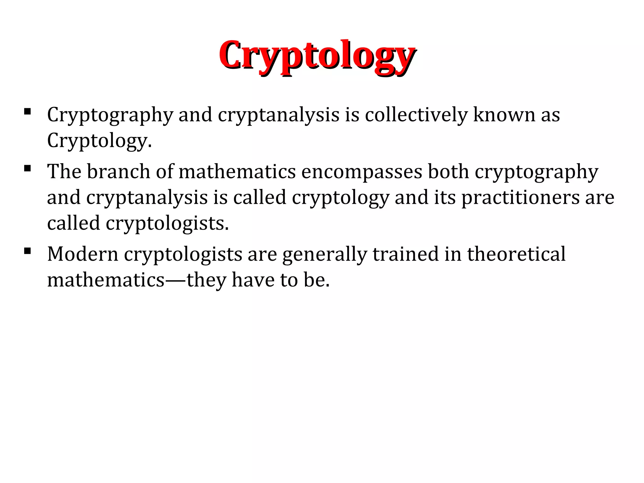 CryptologyCryptology
 Cryptography and cryptanalysis is collectively known as
Cryptology.
 The branch of mathematics encompasses both cryptography
and cryptanalysis is called cryptology and its practitioners are
called cryptologists.
 Modern cryptologists are generally trained in theoretical
mathematics—they have to be.
 