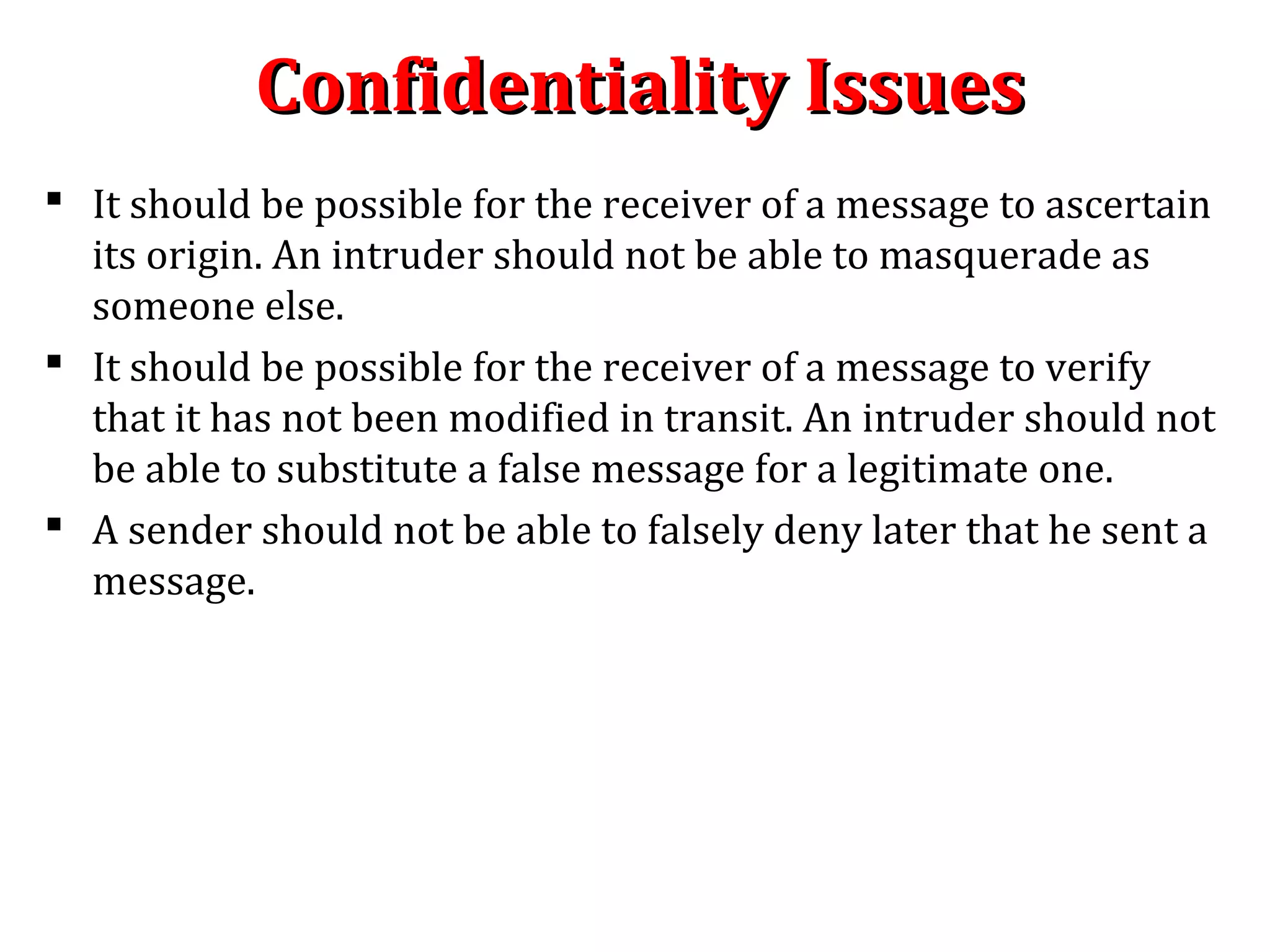 Confidentiality IssuesConfidentiality Issues
 It should be possible for the receiver of a message to ascertain
its origin. An intruder should not be able to masquerade as
someone else.
 It should be possible for the receiver of a message to verify
that it has not been modified in transit. An intruder should not
be able to substitute a false message for a legitimate one.
 A sender should not be able to falsely deny later that he sent a
message.
 