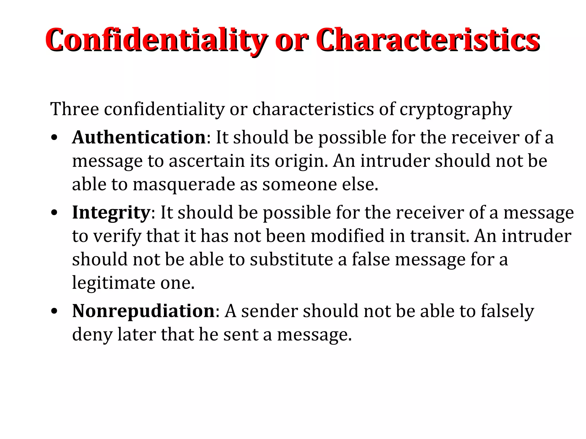 Confidentiality or CharacteristicsConfidentiality or Characteristics
Three confidentiality or characteristics of cryptography
• Authentication: It should be possible for the receiver of a
message to ascertain its origin. An intruder should not be
able to masquerade as someone else.
• Integrity: It should be possible for the receiver of a message
to verify that it has not been modified in transit. An intruder
should not be able to substitute a false message for a
legitimate one.
• Nonrepudiation: A sender should not be able to falsely
deny later that he sent a message.
 