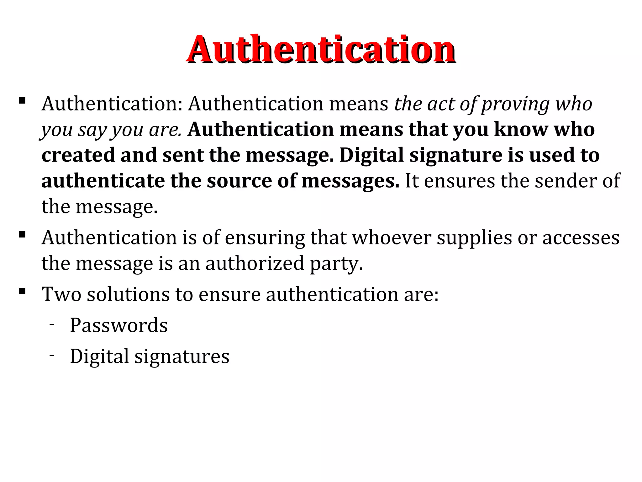 AuthenticationAuthentication
 Authentication: Authentication means the act of proving who
you say you are. Authentication means that you know who
created and sent the message. Digital signature is used to
authenticate the source of messages. It ensures the sender of
the message.
 Authentication is of ensuring that whoever supplies or accesses
the message is an authorized party.
 Two solutions to ensure authentication are:
– Passwords
– Digital signatures
 