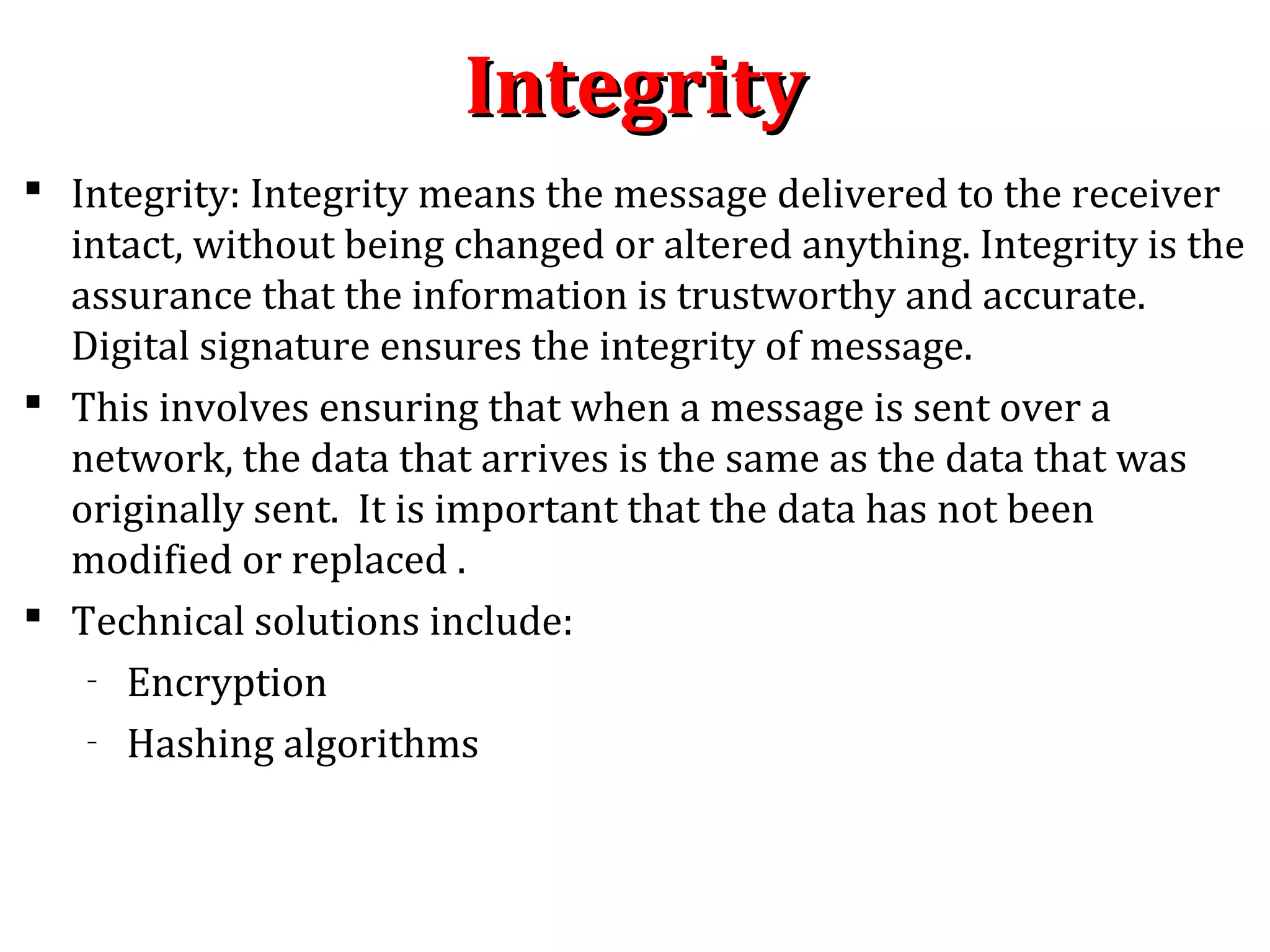 IntegrityIntegrity
 Integrity: Integrity means the message delivered to the receiver
intact, without being changed or altered anything. Integrity is the
assurance that the information is trustworthy and accurate.
Digital signature ensures the integrity of message.
 This involves ensuring that when a message is sent over a
network, the data that arrives is the same as the data that was
originally sent. It is important that the data has not been
modified or replaced .
 Technical solutions include:
– Encryption
– Hashing algorithms
 