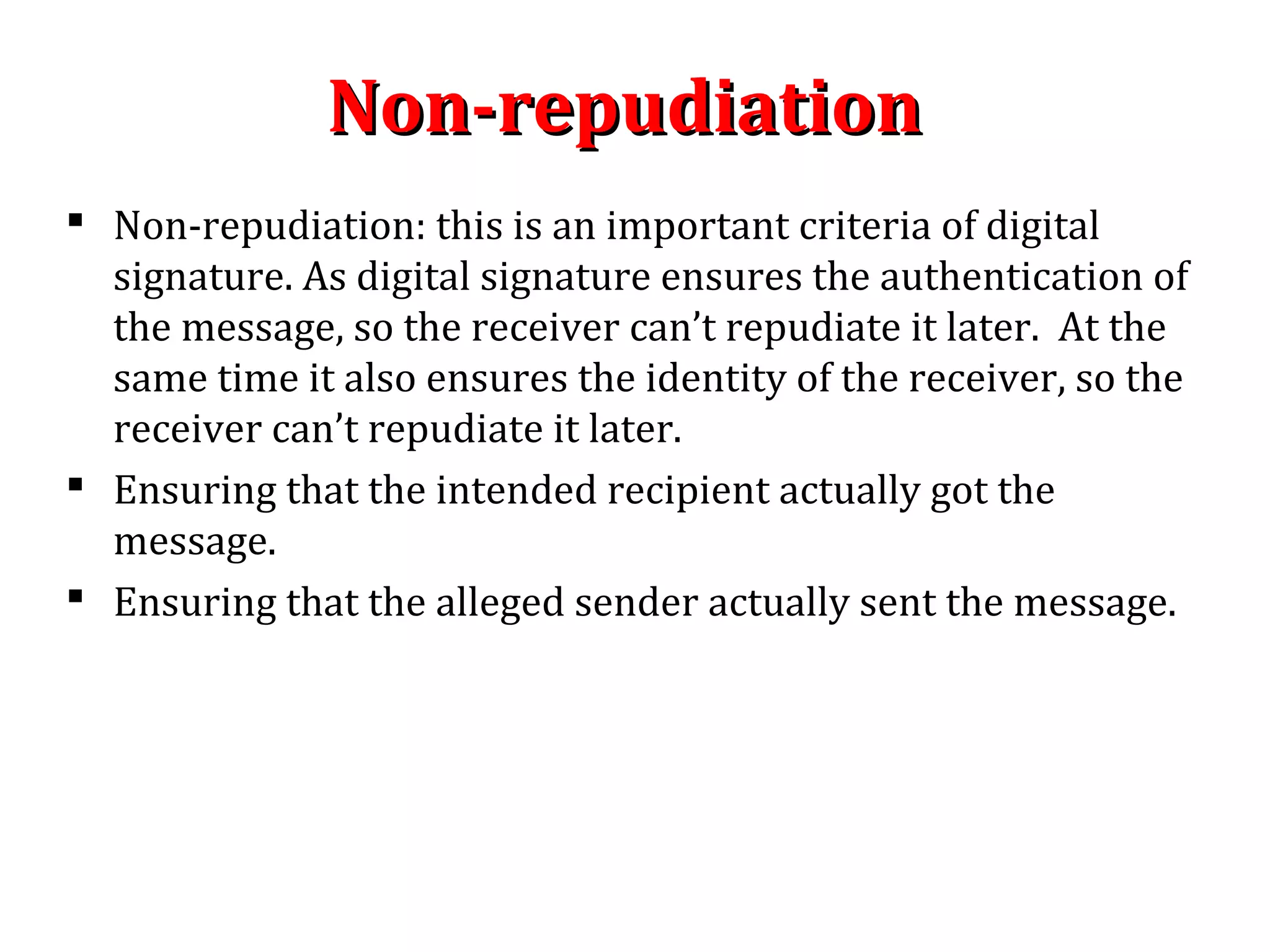 Non-repudiationNon-repudiation
 Non-repudiation: this is an important criteria of digital
signature. As digital signature ensures the authentication of
the message, so the receiver can’t repudiate it later. At the
same time it also ensures the identity of the receiver, so the
receiver can’t repudiate it later.
 Ensuring that the intended recipient actually got the
message.
 Ensuring that the alleged sender actually sent the message.
 