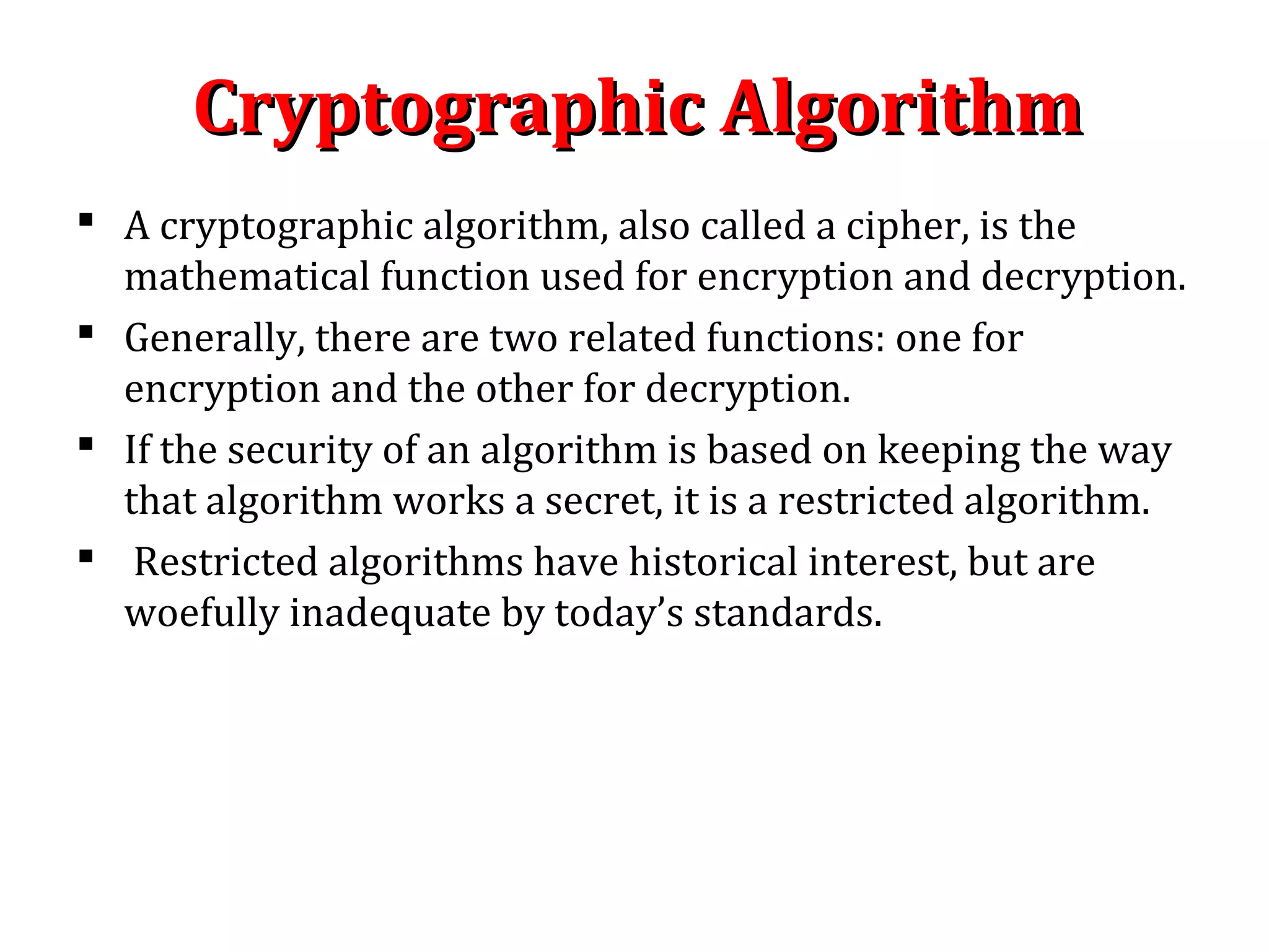 Cryptographic AlgorithmCryptographic Algorithm
 A cryptographic algorithm, also called a cipher, is the
mathematical function used for encryption and decryption.
 Generally, there are two related functions: one for
encryption and the other for decryption.
 If the security of an algorithm is based on keeping the way
that algorithm works a secret, it is a restricted algorithm.
 Restricted algorithms have historical interest, but are
woefully inadequate by today’s standards.
 