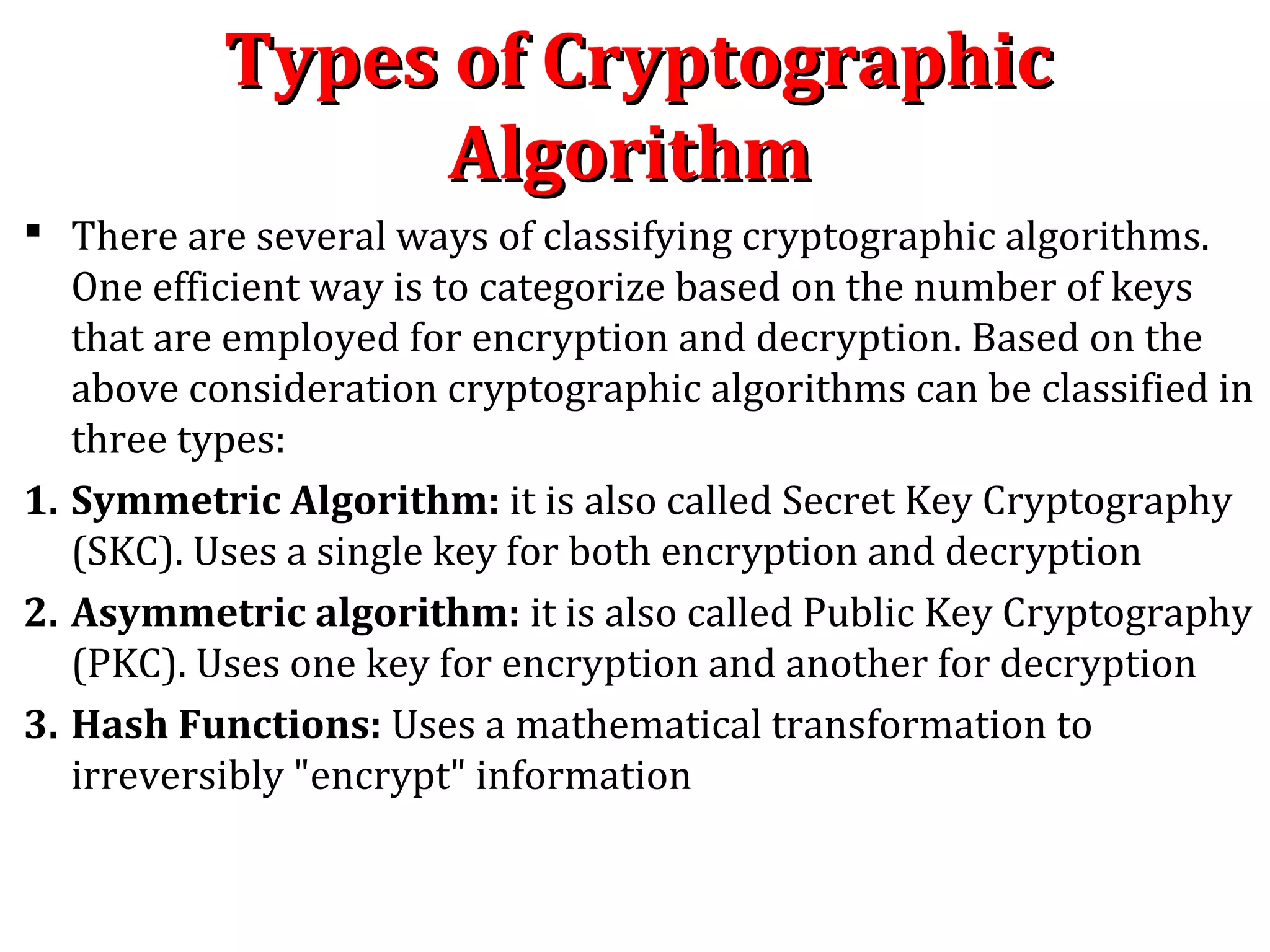 Types of CryptographicTypes of Cryptographic
AlgorithmAlgorithm
 There are several ways of classifying cryptographic algorithms.
One efficient way is to categorize based on the number of keys
that are employed for encryption and decryption. Based on the
above consideration cryptographic algorithms can be classified in
three types:
1. Symmetric Algorithm: it is also called Secret Key Cryptography
(SKC). Uses a single key for both encryption and decryption
2. Asymmetric algorithm: it is also called Public Key Cryptography
(PKC). Uses one key for encryption and another for decryption
3. Hash Functions: Uses a mathematical transformation to
irreversibly "encrypt" information
 