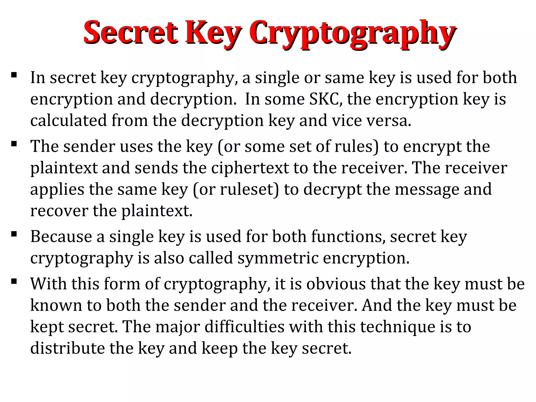 Secret Key CryptographySecret Key Cryptography
 In secret key cryptography, a single or same key is used for both
encryption and decryption. In some SKC, the encryption key is
calculated from the decryption key and vice versa.
 The sender uses the key (or some set of rules) to encrypt the
plaintext and sends the ciphertext to the receiver. The receiver
applies the same key (or ruleset) to decrypt the message and
recover the plaintext.
 Because a single key is used for both functions, secret key
cryptography is also called symmetric encryption.
 With this form of cryptography, it is obvious that the key must be
known to both the sender and the receiver. And the key must be
kept secret. The major difficulties with this technique is to
distribute the key and keep the key secret.
 