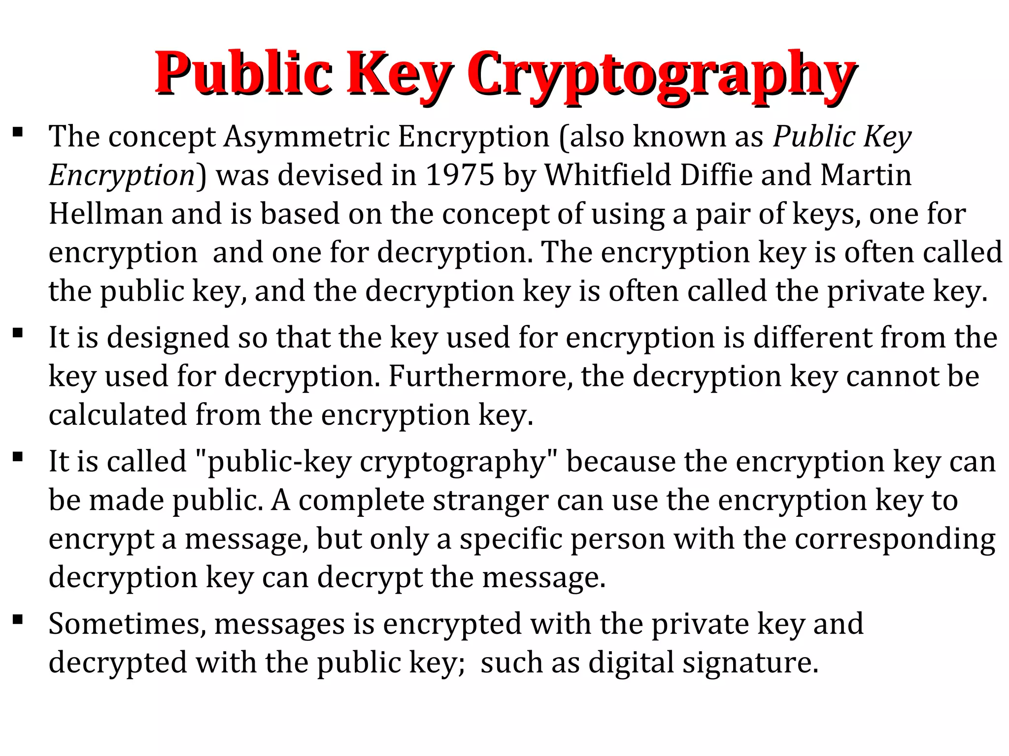 Public Key CryptographyPublic Key Cryptography
 The concept Asymmetric Encryption (also known as Public Key
Encryption) was devised in 1975 by Whitfield Diffie and Martin
Hellman and is based on the concept of using a pair of keys, one for
encryption and one for decryption. The encryption key is often called
the public key, and the decryption key is often called the private key.
 It is designed so that the key used for encryption is different from the
key used for decryption. Furthermore, the decryption key cannot be
calculated from the encryption key.
 It is called "public-key cryptography" because the encryption key can
be made public. A complete stranger can use the encryption key to
encrypt a message, but only a specific person with the corresponding
decryption key can decrypt the message.
 Sometimes, messages is encrypted with the private key and
decrypted with the public key; such as digital signature.
 