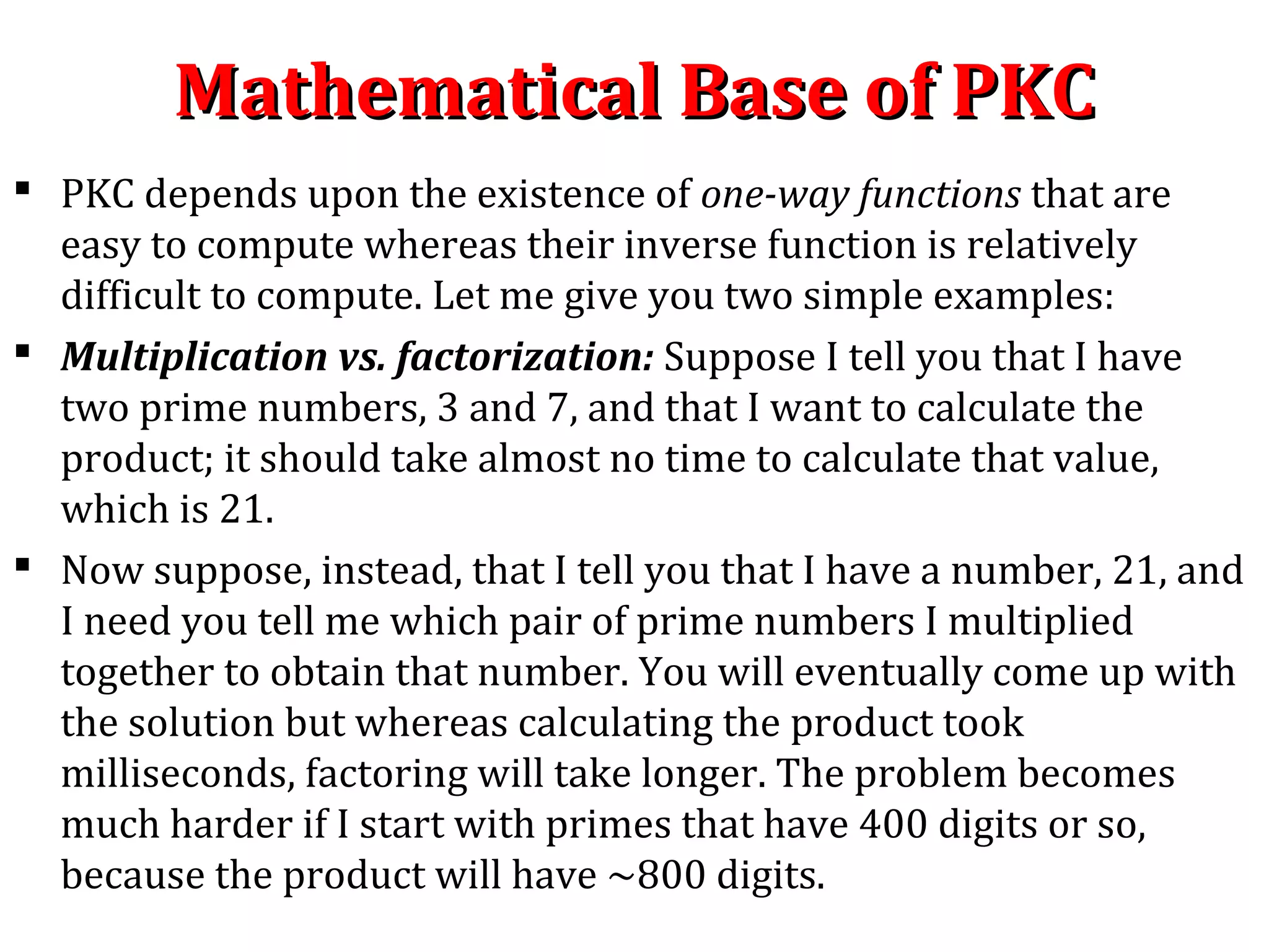 Mathematical Base of PKCMathematical Base of PKC
 PKC depends upon the existence of one-way functions that are
easy to compute whereas their inverse function is relatively
difficult to compute. Let me give you two simple examples:
 Multiplication vs. factorization: Suppose I tell you that I have
two prime numbers, 3 and 7, and that I want to calculate the
product; it should take almost no time to calculate that value,
which is 21.
 Now suppose, instead, that I tell you that I have a number, 21, and
I need you tell me which pair of prime numbers I multiplied
together to obtain that number. You will eventually come up with
the solution but whereas calculating the product took
milliseconds, factoring will take longer. The problem becomes
much harder if I start with primes that have 400 digits or so,
because the product will have ~800 digits.
 