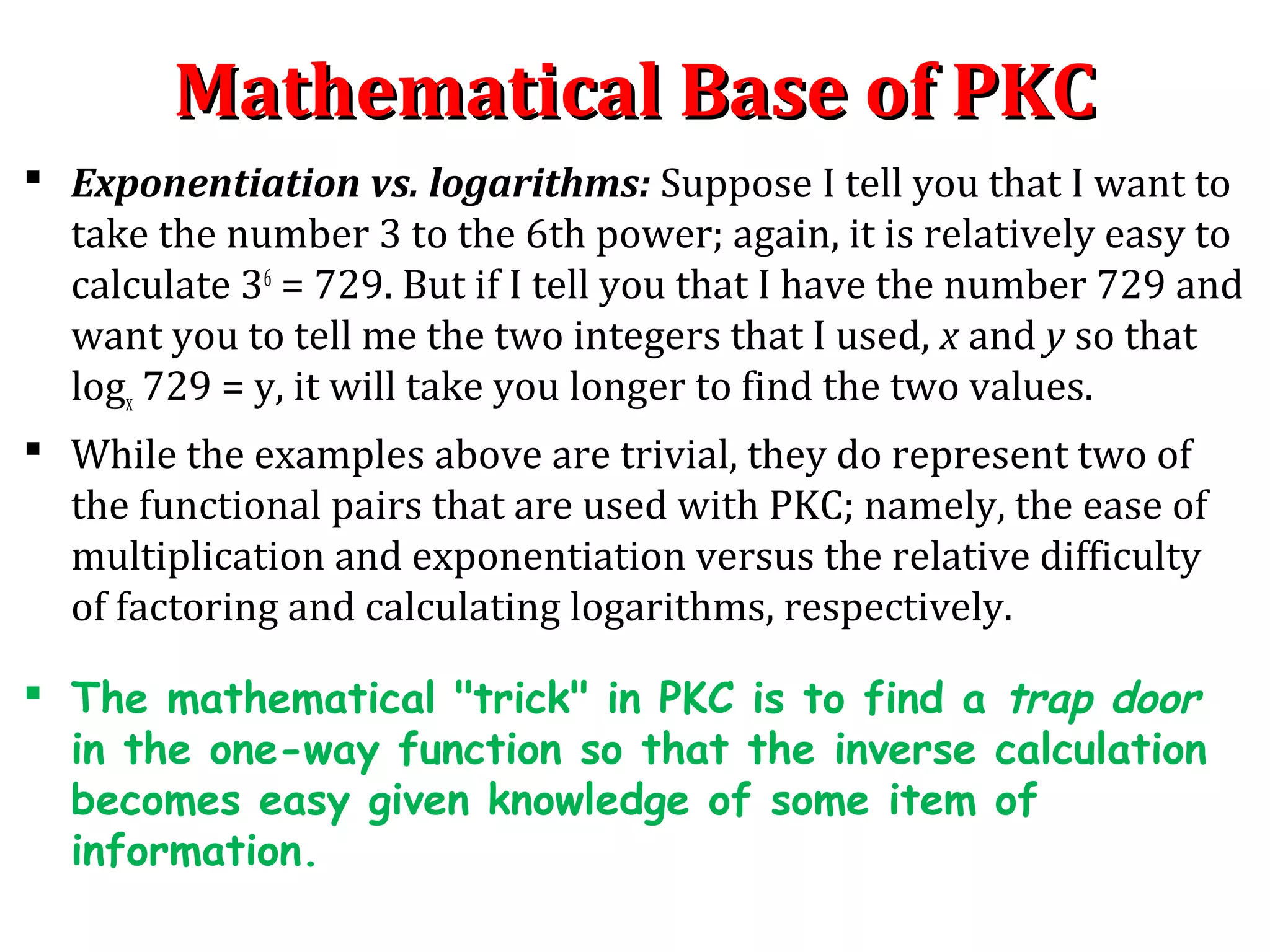 Mathematical Base of PKCMathematical Base of PKC
 Exponentiation vs. logarithms: Suppose I tell you that I want to
take the number 3 to the 6th power; again, it is relatively easy to
calculate 36
= 729. But if I tell you that I have the number 729 and
want you to tell me the two integers that I used, x and y so that
logx 729 = y, it will take you longer to find the two values.
 While the examples above are trivial, they do represent two of
the functional pairs that are used with PKC; namely, the ease of
multiplication and exponentiation versus the relative difficulty
of factoring and calculating logarithms, respectively.
 The mathematical "trick" in PKC is to find a trap door
in the one-way function so that the inverse calculation
becomes easy given knowledge of some item of
information.
 