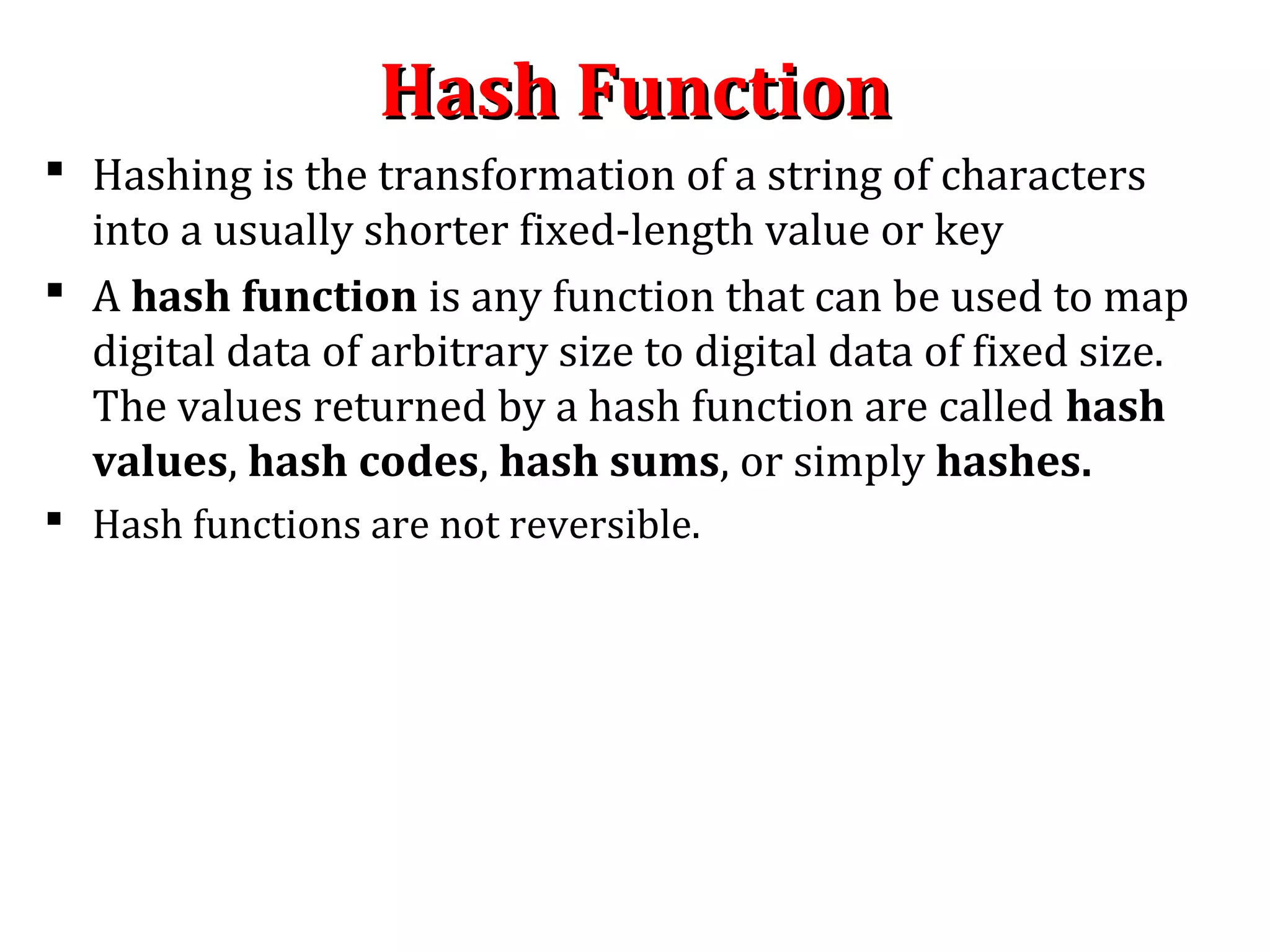 Hash FunctionHash Function
 Hashing is the transformation of a string of characters
into a usually shorter fixed-length value or key
 A hash function is any function that can be used to map
digital data of arbitrary size to digital data of fixed size.
The values returned by a hash function are called hash
values, hash codes, hash sums, or simply hashes.
 Hash functions are not reversible.
 