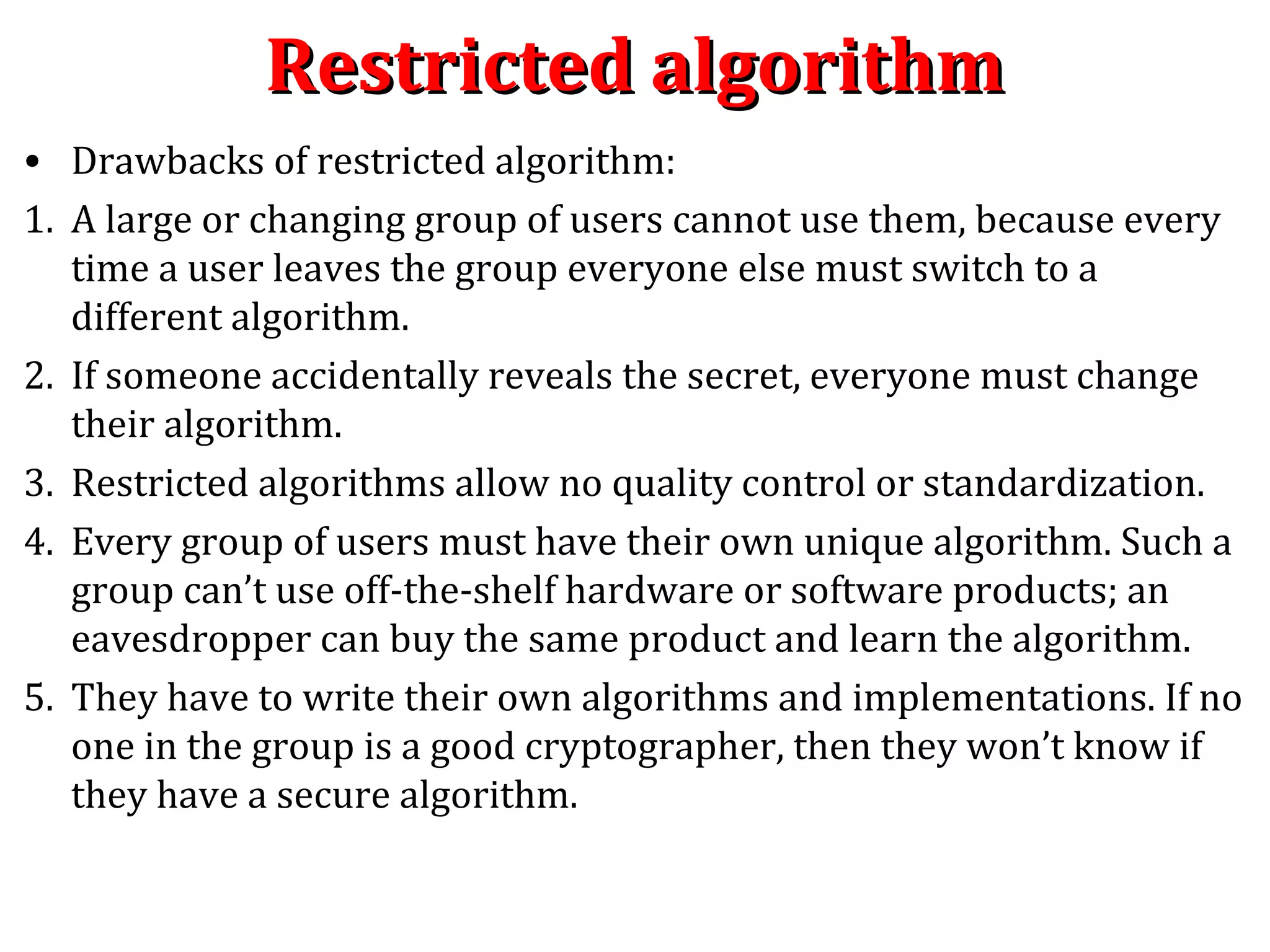 Restricted algorithmRestricted algorithm
• Drawbacks of restricted algorithm:
1. A large or changing group of users cannot use them, because every
time a user leaves the group everyone else must switch to a
different algorithm.
2. If someone accidentally reveals the secret, everyone must change
their algorithm.
3. Restricted algorithms allow no quality control or standardization.
4. Every group of users must have their own unique algorithm. Such a
group can’t use off-the-shelf hardware or software products; an
eavesdropper can buy the same product and learn the algorithm.
5. They have to write their own algorithms and implementations. If no
one in the group is a good cryptographer, then they won’t know if
they have a secure algorithm.
 