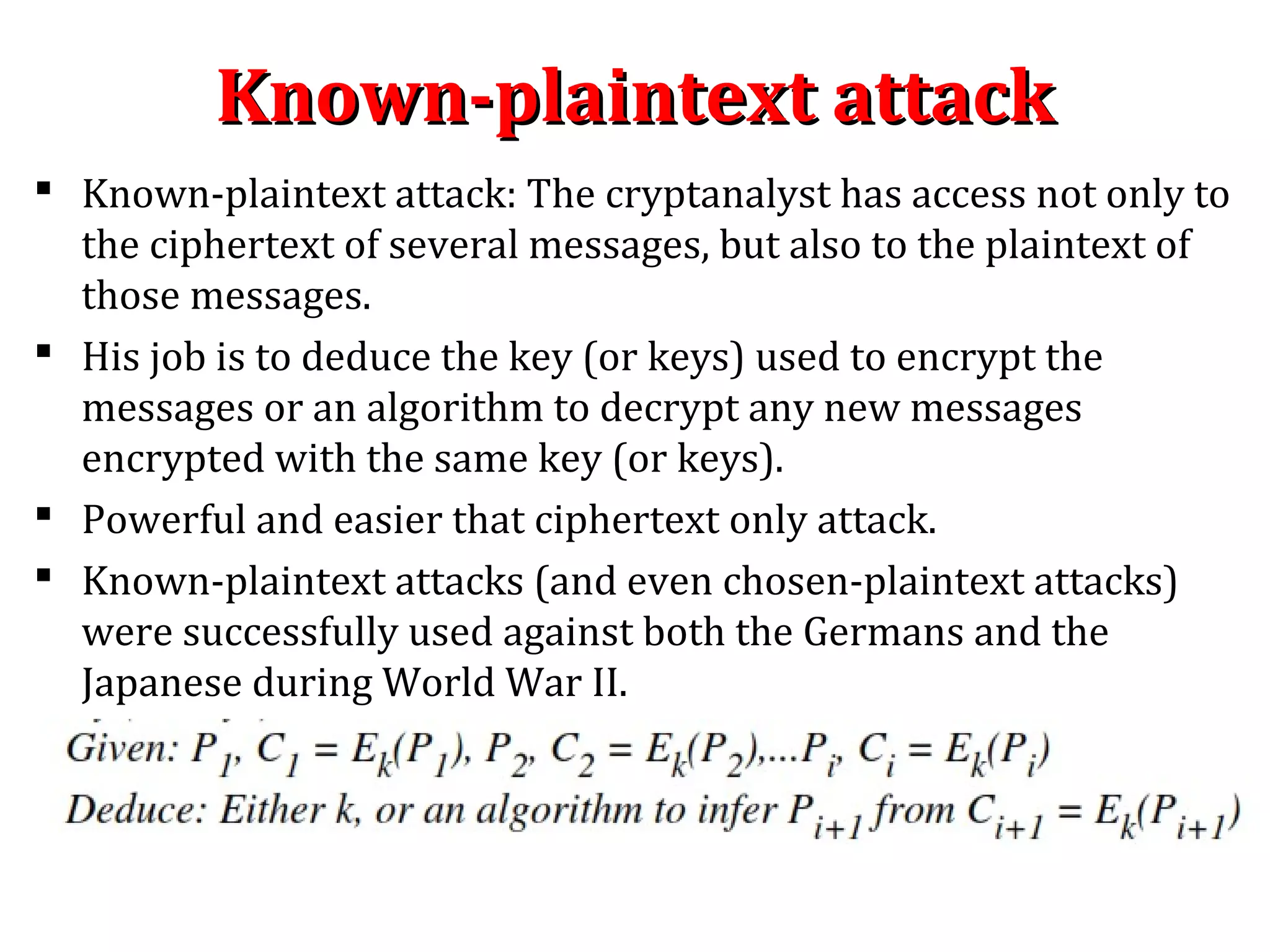 Known-plaintext attackKnown-plaintext attack
 Known-plaintext attack: The cryptanalyst has access not only to
the ciphertext of several messages, but also to the plaintext of
those messages.
 His job is to deduce the key (or keys) used to encrypt the
messages or an algorithm to decrypt any new messages
encrypted with the same key (or keys).
 Powerful and easier that ciphertext only attack.
 Known-plaintext attacks (and even chosen-plaintext attacks)
were successfully used against both the Germans and the
Japanese during World War II.
 