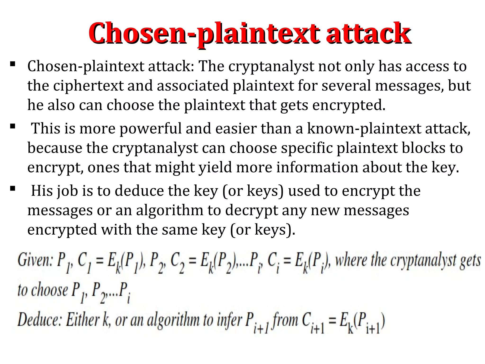 Chosen-plaintext attackChosen-plaintext attack
 Chosen-plaintext attack: The cryptanalyst not only has access to
the ciphertext and associated plaintext for several messages, but
he also can choose the plaintext that gets encrypted.
 This is more powerful and easier than a known-plaintext attack,
because the cryptanalyst can choose specific plaintext blocks to
encrypt, ones that might yield more information about the key.
 His job is to deduce the key (or keys) used to encrypt the
messages or an algorithm to decrypt any new messages
encrypted with the same key (or keys).
 