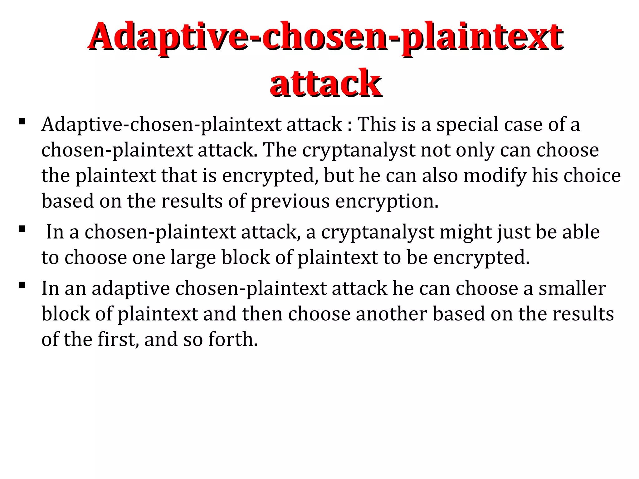 Adaptive-chosen-plaintextAdaptive-chosen-plaintext
attackattack
 Adaptive-chosen-plaintext attack : This is a special case of a
chosen-plaintext attack. The cryptanalyst not only can choose
the plaintext that is encrypted, but he can also modify his choice
based on the results of previous encryption.
 In a chosen-plaintext attack, a cryptanalyst might just be able
to choose one large block of plaintext to be encrypted.
 In an adaptive chosen-plaintext attack he can choose a smaller
block of plaintext and then choose another based on the results
of the first, and so forth.
 