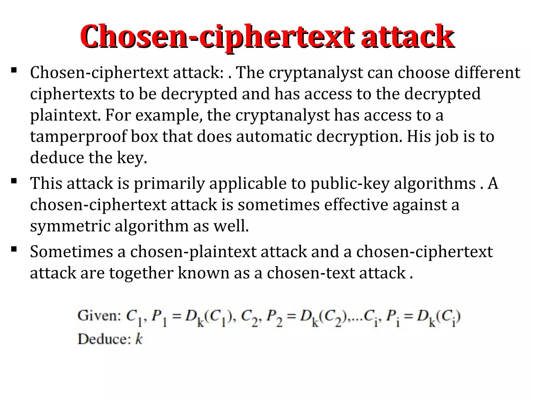 Chosen-ciphertext attackChosen-ciphertext attack
 Chosen-ciphertext attack: . The cryptanalyst can choose different
ciphertexts to be decrypted and has access to the decrypted
plaintext. For example, the cryptanalyst has access to a
tamperproof box that does automatic decryption. His job is to
deduce the key.
 This attack is primarily applicable to public-key algorithms . A
chosen-ciphertext attack is sometimes effective against a
symmetric algorithm as well.
 Sometimes a chosen-plaintext attack and a chosen-ciphertext
attack are together known as a chosen-text attack .
 