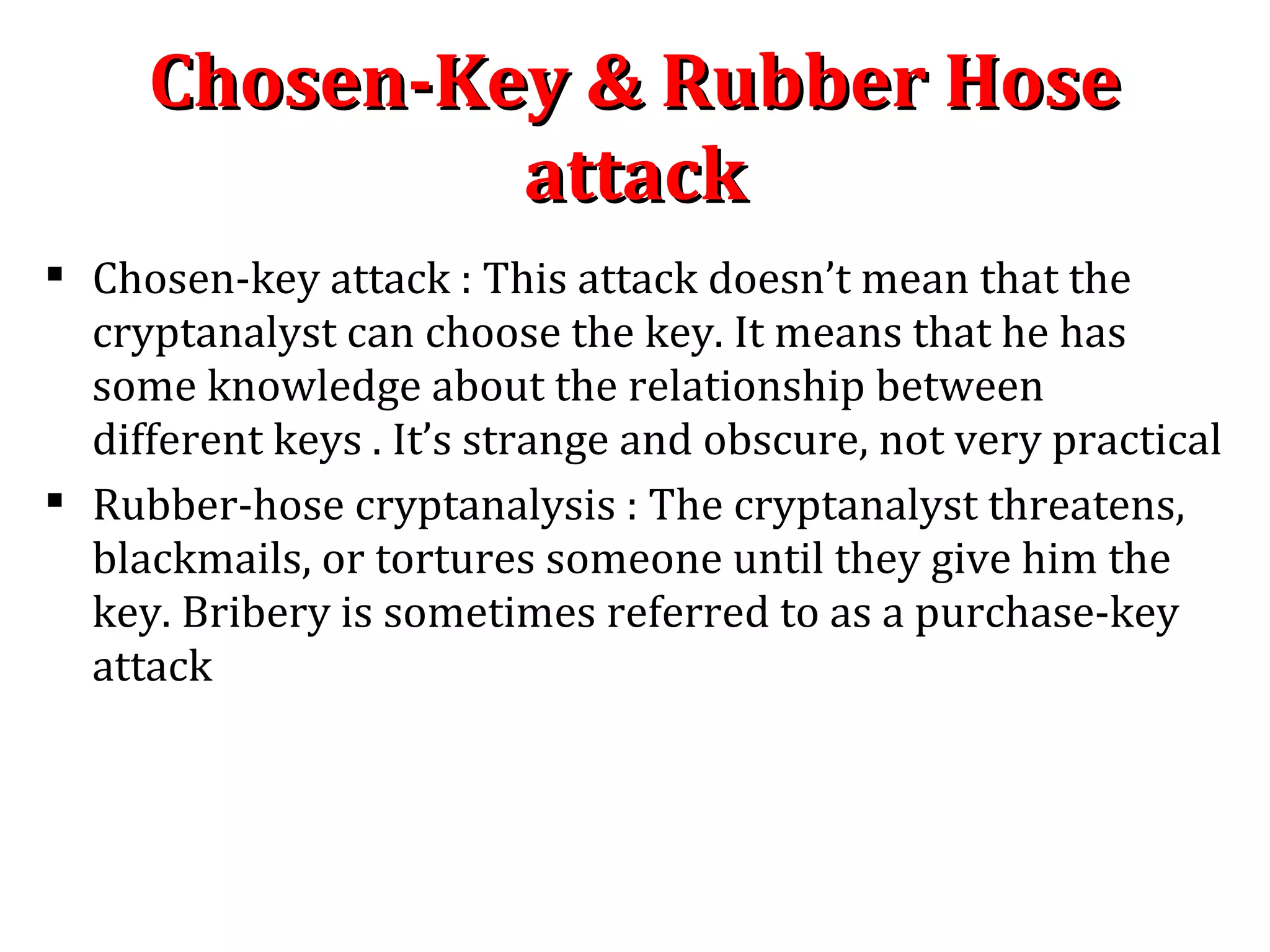  Chosen-key attack : This attack doesn’t mean that the
cryptanalyst can choose the key. It means that he has
some knowledge about the relationship between
different keys . It’s strange and obscure, not very practical
 Rubber-hose cryptanalysis : The cryptanalyst threatens,
blackmails, or tortures someone until they give him the
key. Bribery is sometimes referred to as a purchase-key
attack
Chosen-Key & Rubber HoseChosen-Key & Rubber Hose
attackattack
 