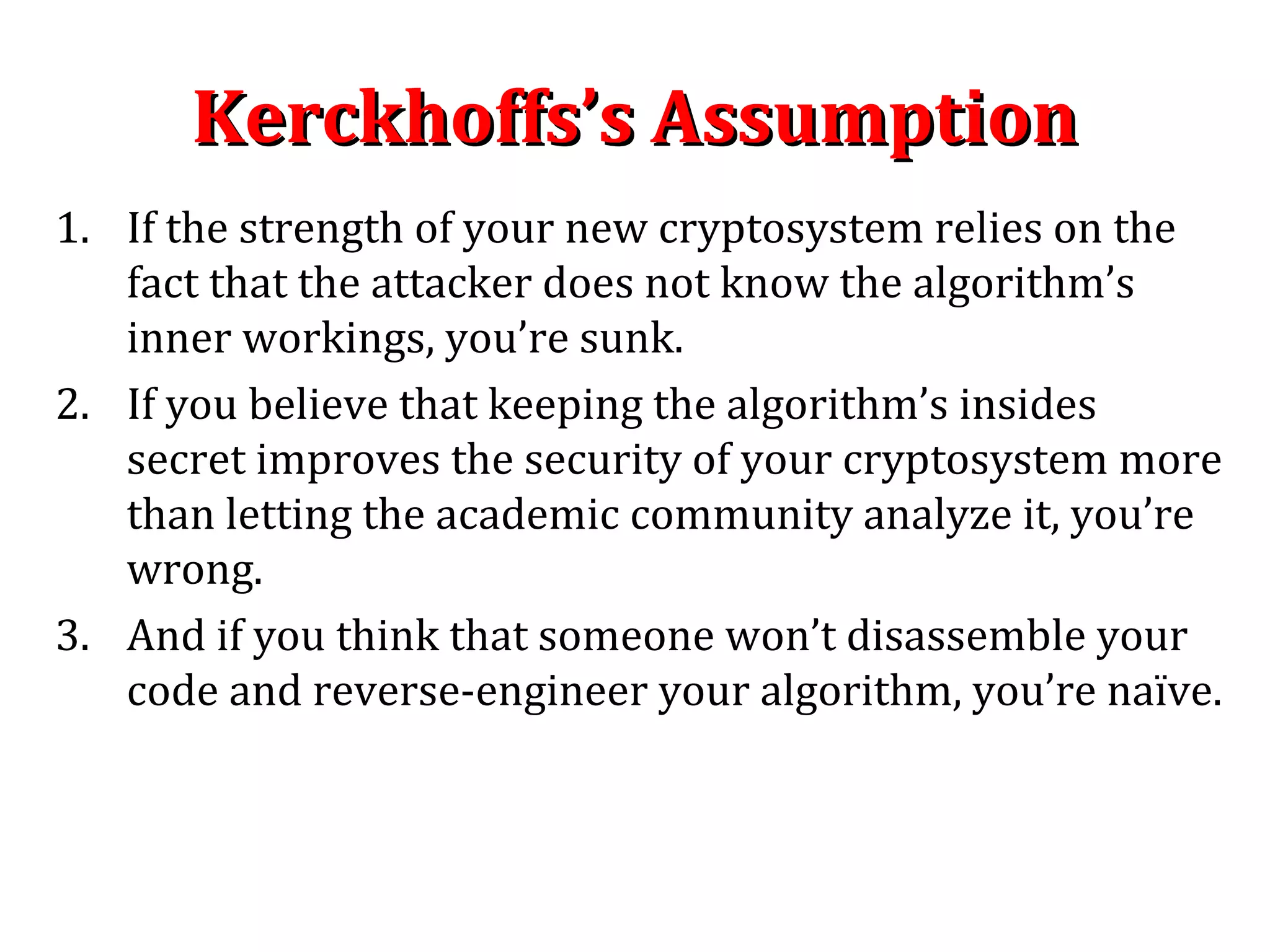 Kerckhoffs’s AssumptionKerckhoffs’s Assumption
1. If the strength of your new cryptosystem relies on the
fact that the attacker does not know the algorithm’s
inner workings, you’re sunk.
2. If you believe that keeping the algorithm’s insides
secret improves the security of your cryptosystem more
than letting the academic community analyze it, you’re
wrong.
3. And if you think that someone won’t disassemble your
code and reverse-engineer your algorithm, you’re naïve.
 