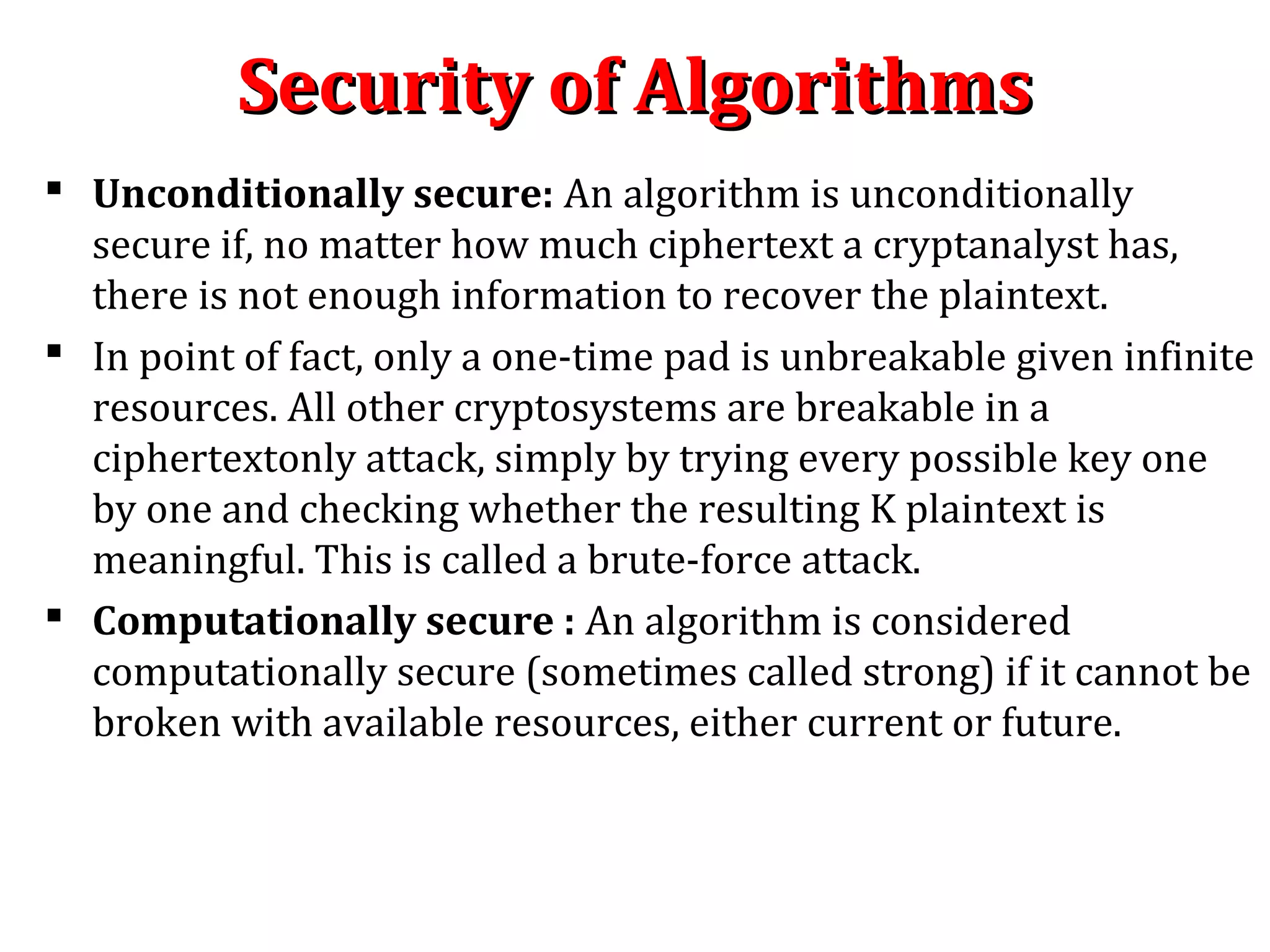 Security of AlgorithmsSecurity of Algorithms
 Unconditionally secure: An algorithm is unconditionally
secure if, no matter how much ciphertext a cryptanalyst has,
there is not enough information to recover the plaintext.
 In point of fact, only a one-time pad is unbreakable given infinite
resources. All other cryptosystems are breakable in a
ciphertextonly attack, simply by trying every possible key one
by one and checking whether the resulting K plaintext is
meaningful. This is called a brute-force attack.
 Computationally secure : An algorithm is considered
computationally secure (sometimes called strong) if it cannot be
broken with available resources, either current or future.
 