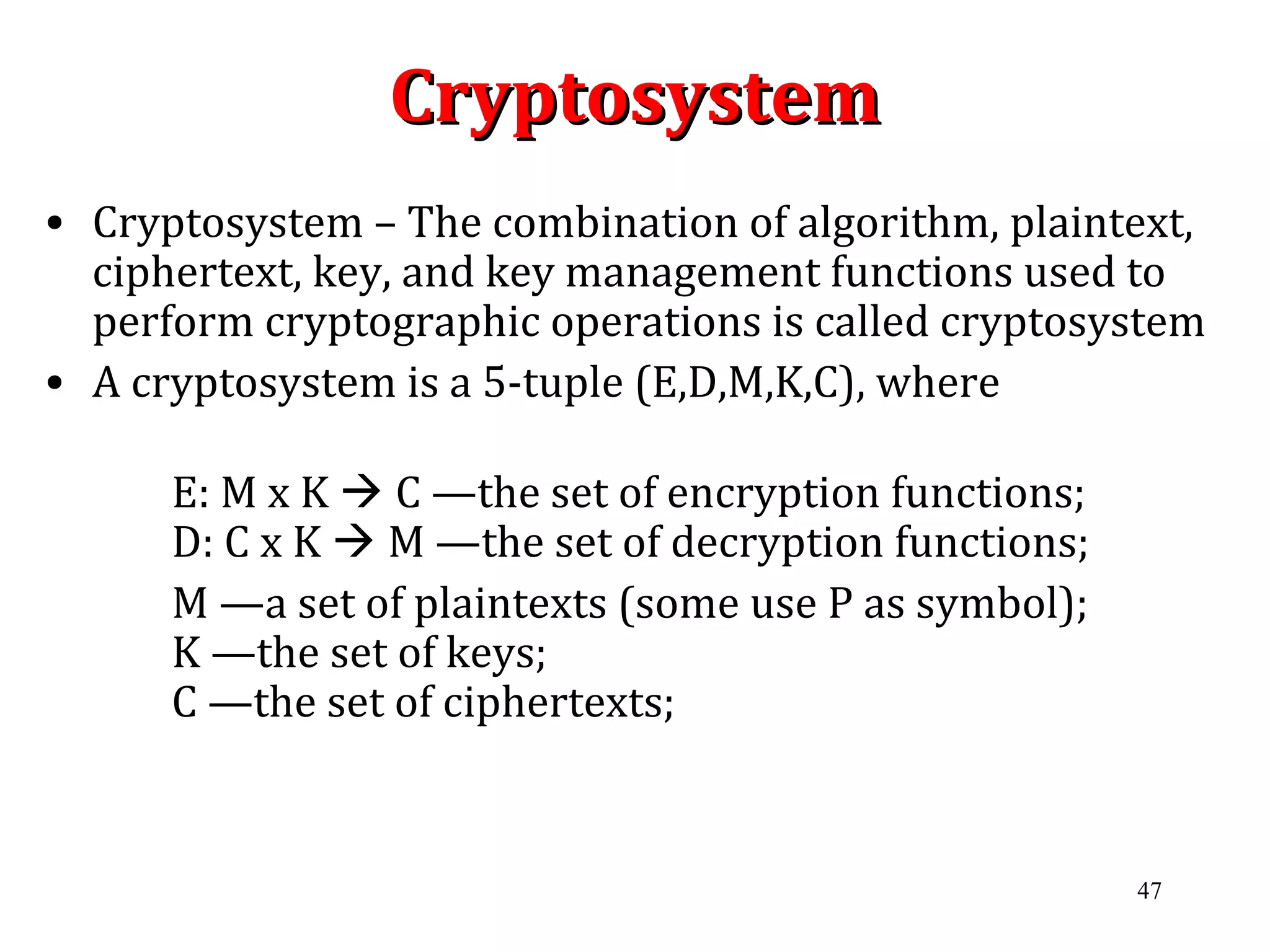 47
CryptosystemCryptosystem
• Cryptosystem – The combination of algorithm, plaintext,
ciphertext, key, and key management functions used to
perform cryptographic operations is called cryptosystem
• A cryptosystem is a 5-tuple (E,D,M,K,C), where
E: M x K  C —the set of encryption functions;
D: C x K  M —the set of decryption functions;
M —a set of plaintexts (some use P as symbol);
K —the set of keys;
C —the set of ciphertexts;
 