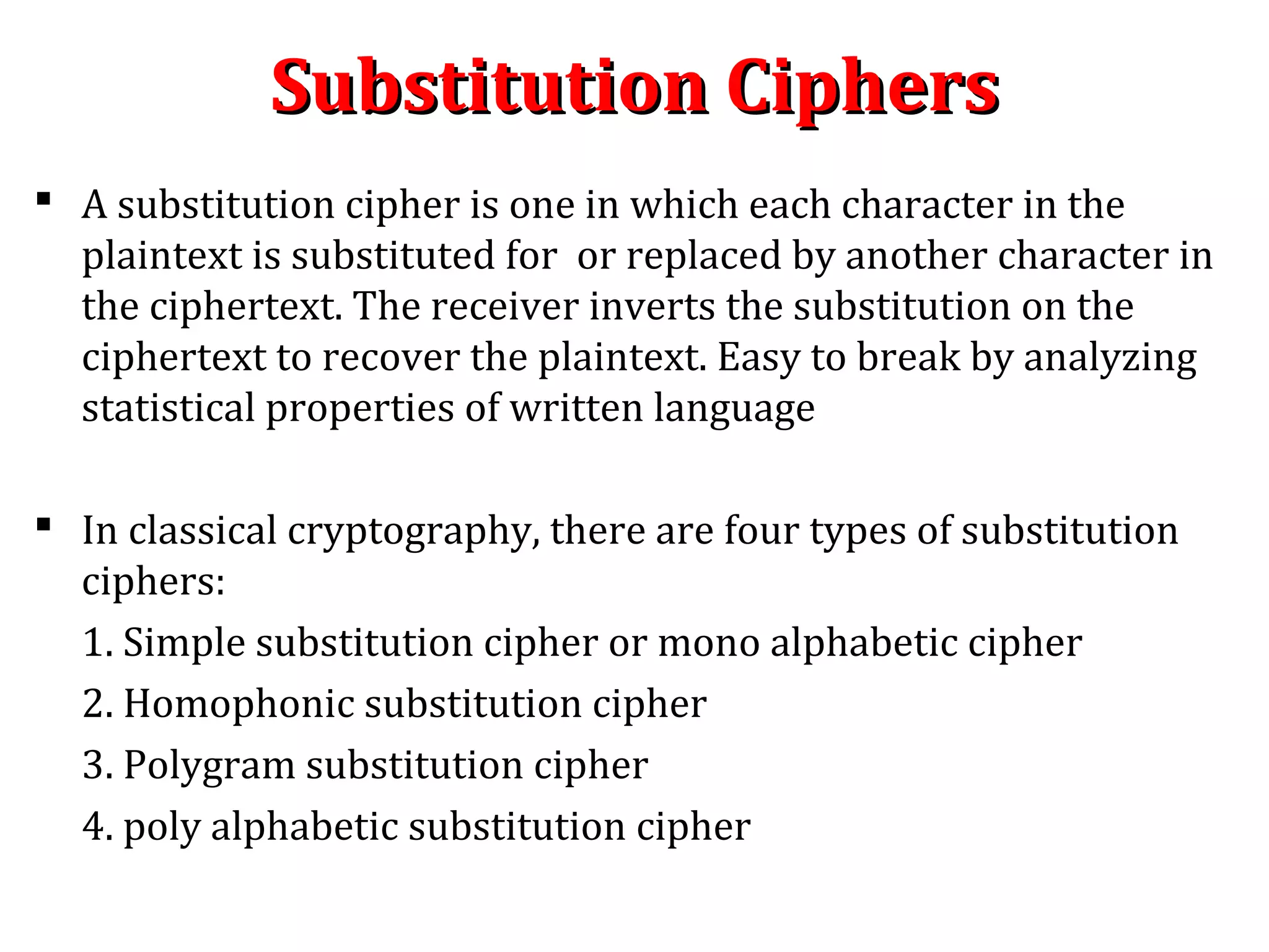 Substitution CiphersSubstitution Ciphers
 A substitution cipher is one in which each character in the
plaintext is substituted for or replaced by another character in
the ciphertext. The receiver inverts the substitution on the
ciphertext to recover the plaintext. Easy to break by analyzing
statistical properties of written language
 In classical cryptography, there are four types of substitution
ciphers:
1. Simple substitution cipher or mono alphabetic cipher
2. Homophonic substitution cipher
3. Polygram substitution cipher
4. poly alphabetic substitution cipher
 