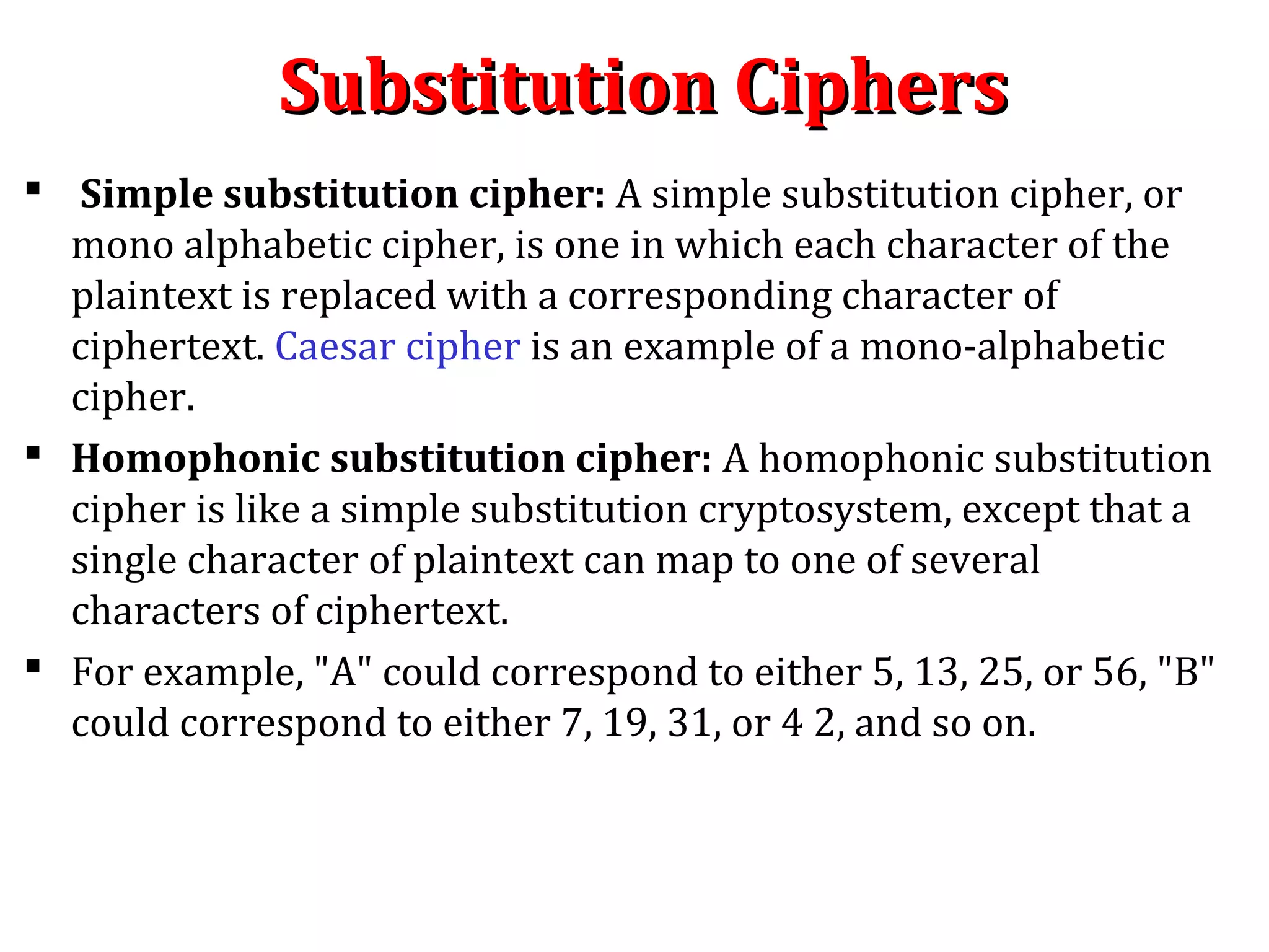 Substitution CiphersSubstitution Ciphers
 Simple substitution cipher: A simple substitution cipher, or
mono alphabetic cipher, is one in which each character of the
plaintext is replaced with a corresponding character of
ciphertext. Caesar cipher is an example of a mono-alphabetic
cipher.
 Homophonic substitution cipher: A homophonic substitution
cipher is like a simple substitution cryptosystem, except that a
single character of plaintext can map to one of several
characters of ciphertext.
 For example, "A" could correspond to either 5, 13, 25, or 56, "B"
could correspond to either 7, 19, 31, or 4 2, and so on.
 