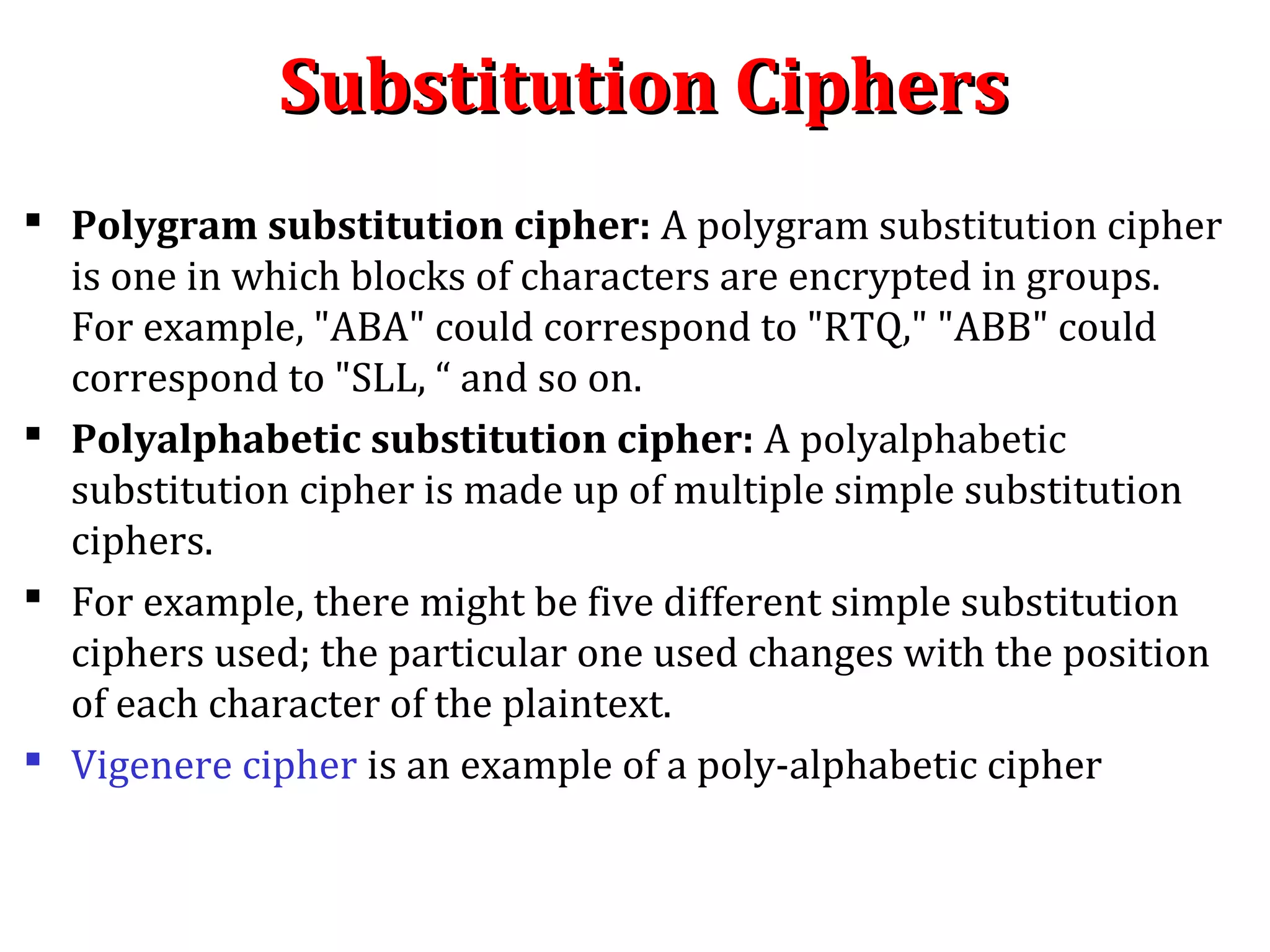 Substitution CiphersSubstitution Ciphers
 Polygram substitution cipher: A polygram substitution cipher
is one in which blocks of characters are encrypted in groups.
For example, "ABA" could correspond to "RTQ," "ABB" could
correspond to "SLL, “ and so on.
 Polyalphabetic substitution cipher: A polyalphabetic
substitution cipher is made up of multiple simple substitution
ciphers.
 For example, there might be five different simple substitution
ciphers used; the particular one used changes with the position
of each character of the plaintext.
 Vigenere cipher is an example of a poly-alphabetic cipher
 