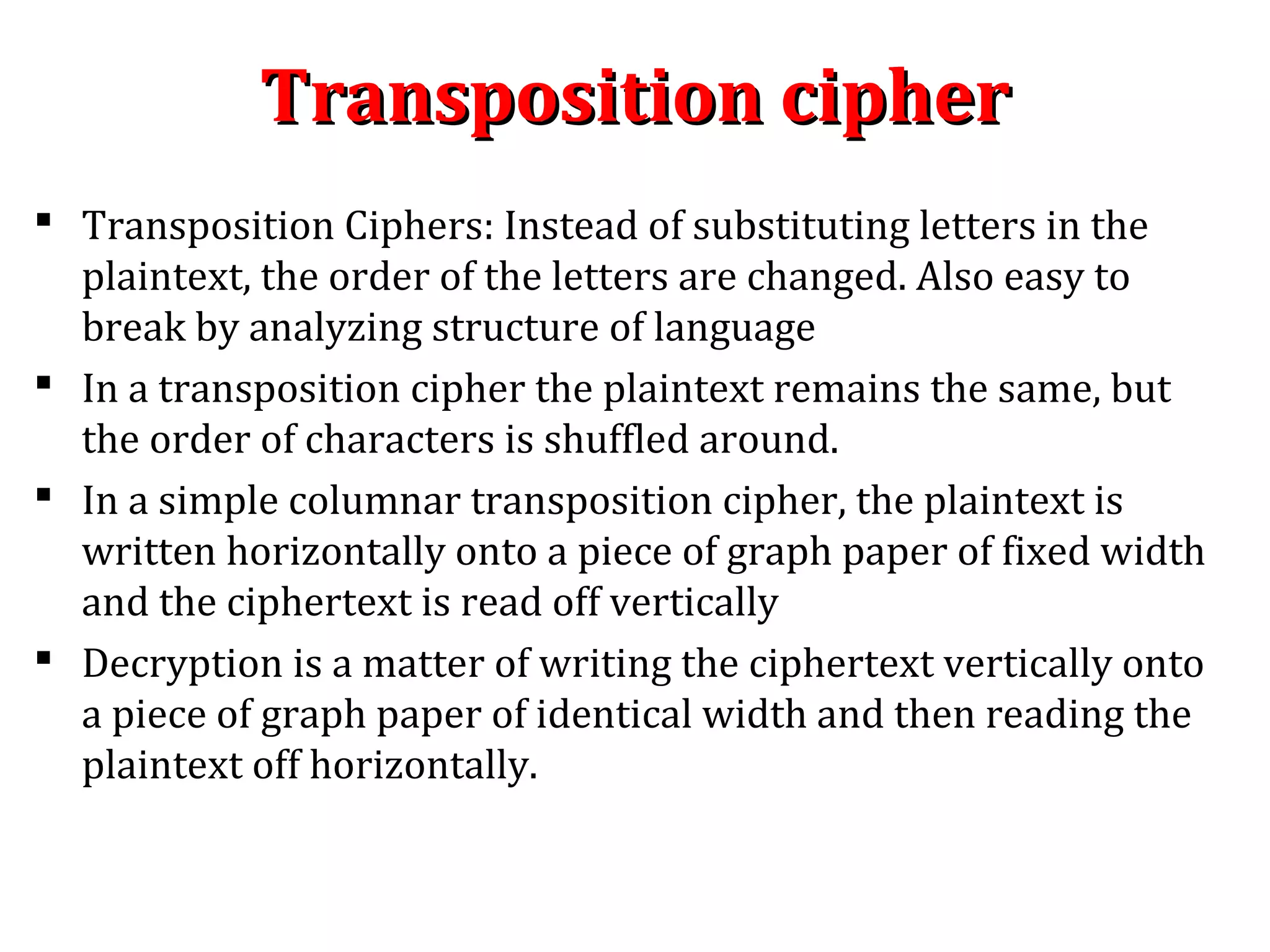 Transposition cipherTransposition cipher
 Transposition Ciphers: Instead of substituting letters in the
plaintext, the order of the letters are changed. Also easy to
break by analyzing structure of language
 In a transposition cipher the plaintext remains the same, but
the order of characters is shuffled around.
 In a simple columnar transposition cipher, the plaintext is
written horizontally onto a piece of graph paper of fixed width
and the ciphertext is read off vertically
 Decryption is a matter of writing the ciphertext vertically onto
a piece of graph paper of identical width and then reading the
plaintext off horizontally.
 