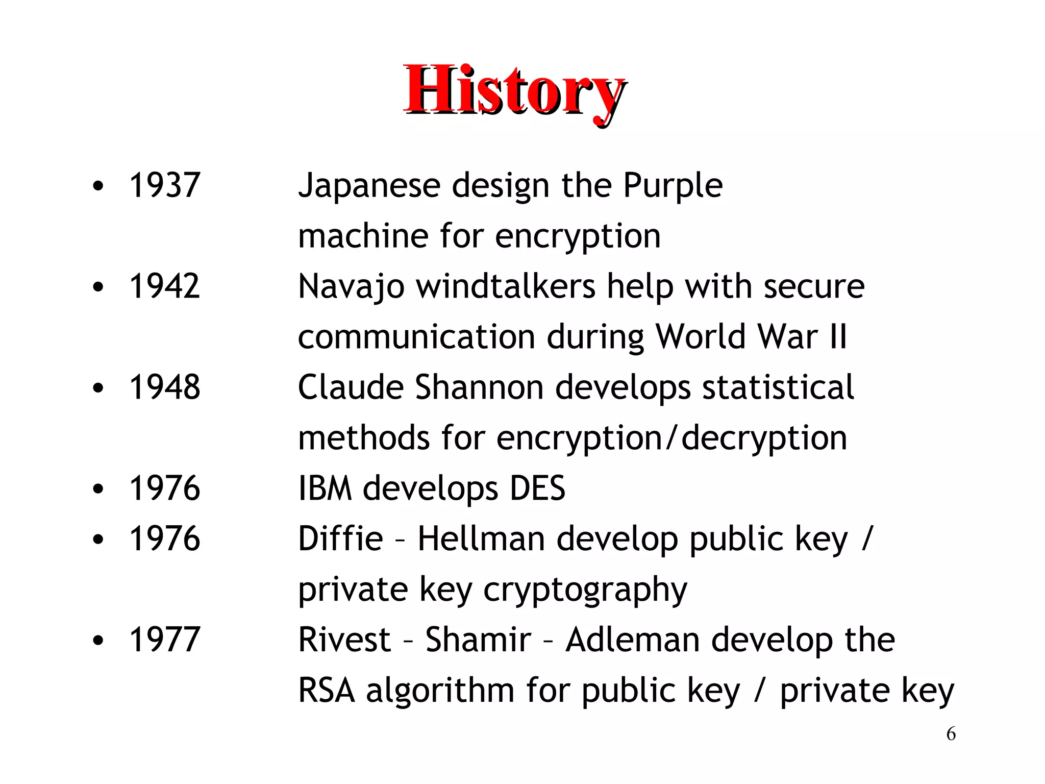 6
HistoryHistory
• 1937 Japanese design the Purple
machine for encryption
• 1942 Navajo windtalkers help with secure
communication during World War II
• 1948 Claude Shannon develops statistical
methods for encryption/decryption
• 1976 IBM develops DES
• 1976 Diffie – Hellman develop public key /
private key cryptography
• 1977 Rivest – Shamir – Adleman develop the
RSA algorithm for public key / private key
 