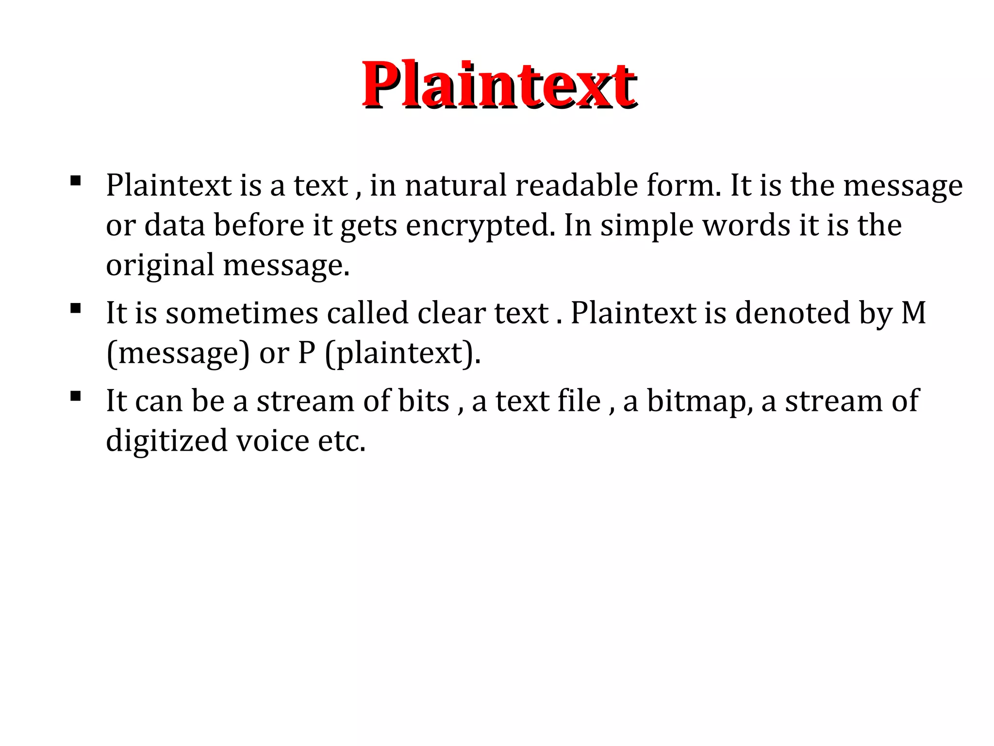 PlaintextPlaintext
 Plaintext is a text , in natural readable form. It is the message
or data before it gets encrypted. In simple words it is the
original message.
 It is sometimes called clear text . Plaintext is denoted by M
(message) or P (plaintext).
 It can be a stream of bits , a text file , a bitmap, a stream of
digitized voice etc.
 