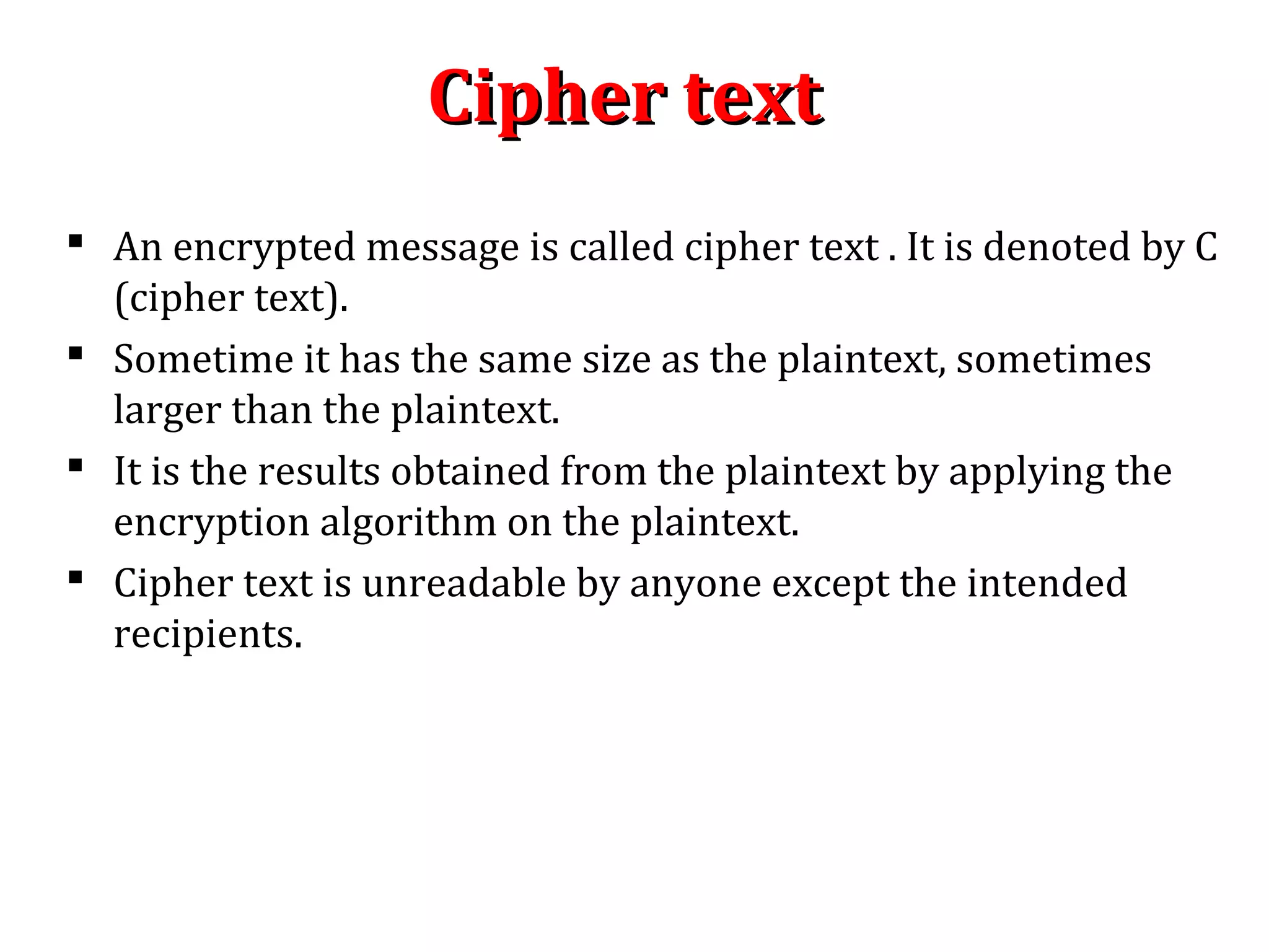 Cipher textCipher text
 An encrypted message is called cipher text . It is denoted by C
(cipher text).
 Sometime it has the same size as the plaintext, sometimes
larger than the plaintext.
 It is the results obtained from the plaintext by applying the
encryption algorithm on the plaintext.
 Cipher text is unreadable by anyone except the intended
recipients.
 