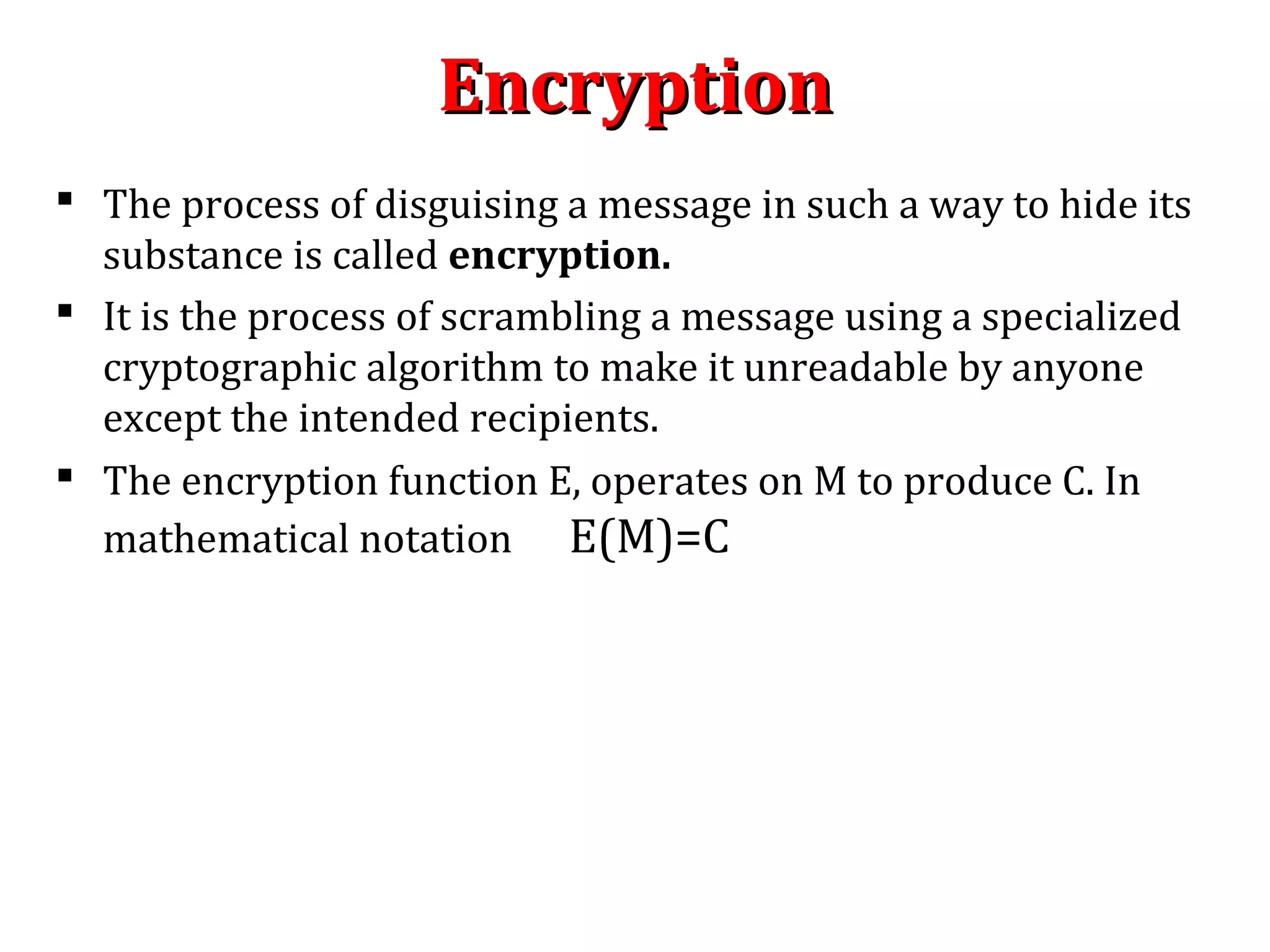 EncryptionEncryption
 The process of disguising a message in such a way to hide its
substance is called encryption.
 It is the process of scrambling a message using a specialized
cryptographic algorithm to make it unreadable by anyone
except the intended recipients.
 The encryption function E, operates on M to produce C. In
mathematical notation E(M)=C
 