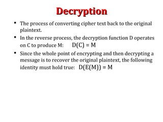 DecryptionDecryption
 The process of converting cipher text back to the original
plaintext.
 In the reverse process, the decryption function D operates
on C to produce M: D(C) = M
 Since the whole point of encrypting and then decrypting a
message is to recover the original plaintext, the following
identity must hold true: D(E(M)) = M
 