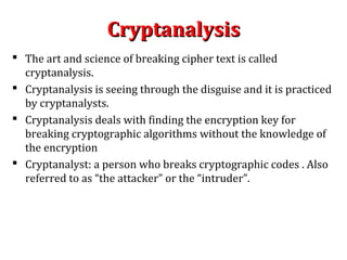 CryptanalysisCryptanalysis
 The art and science of breaking cipher text is called
cryptanalysis.
 Cryptanalysis is seeing through the disguise and it is practiced
by cryptanalysts.
 Cryptanalysis deals with finding the encryption key for
breaking cryptographic algorithms without the knowledge of
the encryption
 Cryptanalyst: a person who breaks cryptographic codes . Also
referred to as “the attacker” or the “intruder”.
 