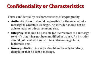 Confidentiality or CharacteristicsConfidentiality or Characteristics
Three confidentiality or characteristics of cryptography
• Authentication: It should be possible for the receiver of a
message to ascertain its origin. An intruder should not be
able to masquerade as someone else.
• Integrity: It should be possible for the receiver of a message
to verify that it has not been modified in transit. An intruder
should not be able to substitute a false message for a
legitimate one.
• Nonrepudiation: A sender should not be able to falsely
deny later that he sent a message.
 