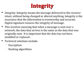 IntegrityIntegrity
 Integrity: Integrity means the message delivered to the receiver
intact, without being changed or altered anything. Integrity is the
assurance that the information is trustworthy and accurate.
Digital signature ensures the integrity of message.
 This involves ensuring that when a message is sent over a
network, the data that arrives is the same as the data that was
originally sent. It is important that the data has not been
modified or replaced .
 Technical solutions include:
– Encryption
– Hashing algorithms
 